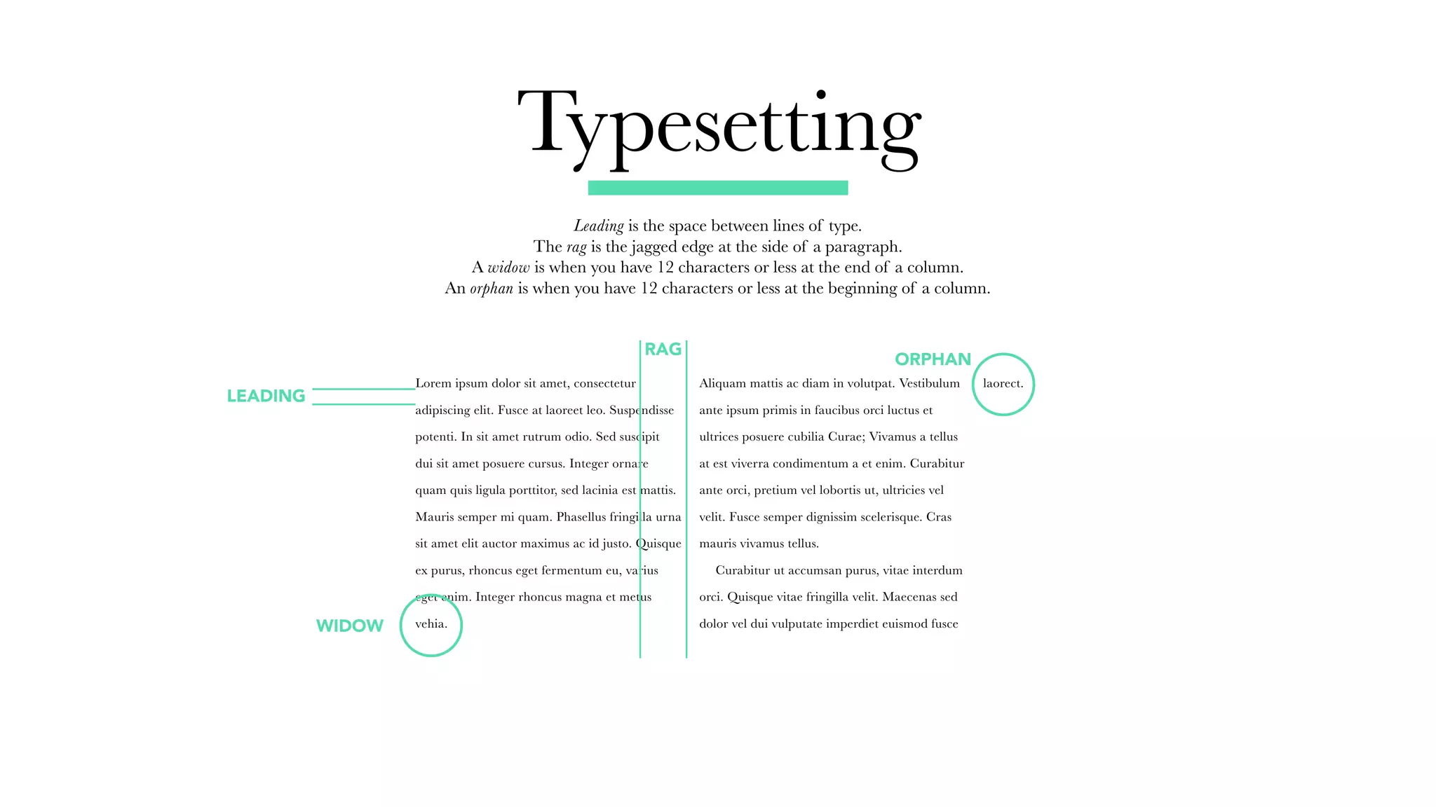 Typesetting
Leading is the space between lines of type.
The rag is the jagged edge at the side of a paragraph.
A widow is when you have 12 characters or less at the end of a column.
An orphan is when you have 12 characters or less at the beginning of a column.
Lorem ipsum dolor sit amet, consectetur
adipiscing elit. Fusce at laoreet leo. Suspendisse
potenti. In sit amet rutrum odio. Sed suscipit
dui sit amet posuere cursus. Integer ornare
quam quis ligula porttitor, sed lacinia est mattis.
Mauris semper mi quam. Phasellus fringilla urna
sit amet elit auctor maximus ac id justo. Quisque
ex purus, rhoncus eget fermentum eu, varius
eget enim. Integer rhoncus magna et metus
vehia.
Aliquam mattis ac diam in volutpat. Vestibulum
ante ipsum primis in faucibus orci luctus et
ultrices posuere cubilia Curae; Vivamus a tellus
at est viverra condimentum a et enim. Curabitur
ante orci, pretium vel lobortis ut, ultricies vel
velit. Fusce semper dignissim scelerisque. Cras
mauris vivamus tellus.
	 Curabitur ut accumsan purus, vitae interdum
orci. Quisque vitae fringilla velit. Maecenas sed
dolor vel dui vulputate imperdiet euismod fusce
laorect.
LEADING
RAG
ORPHAN
WIDOW
 