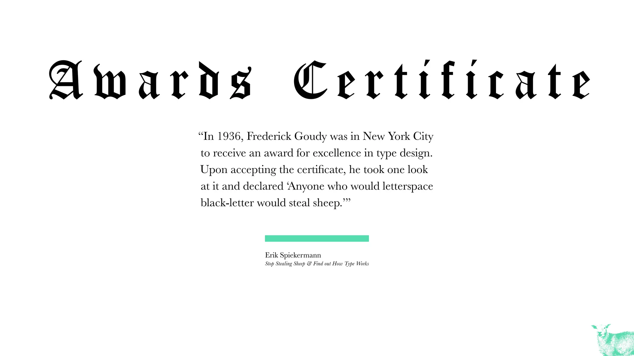 A w a r d s C e r t i f i c a t e
“In 1936, Frederick Goudy was in New York City
to receive an award for excellence in type design.
Upon accepting the certificate, he took one look
at it and declared ‘Anyone who would letterspace
black-letter would steal sheep.’”
Erik Spiekermann
Stop Stealing Sheep & Find out How Type Works
 