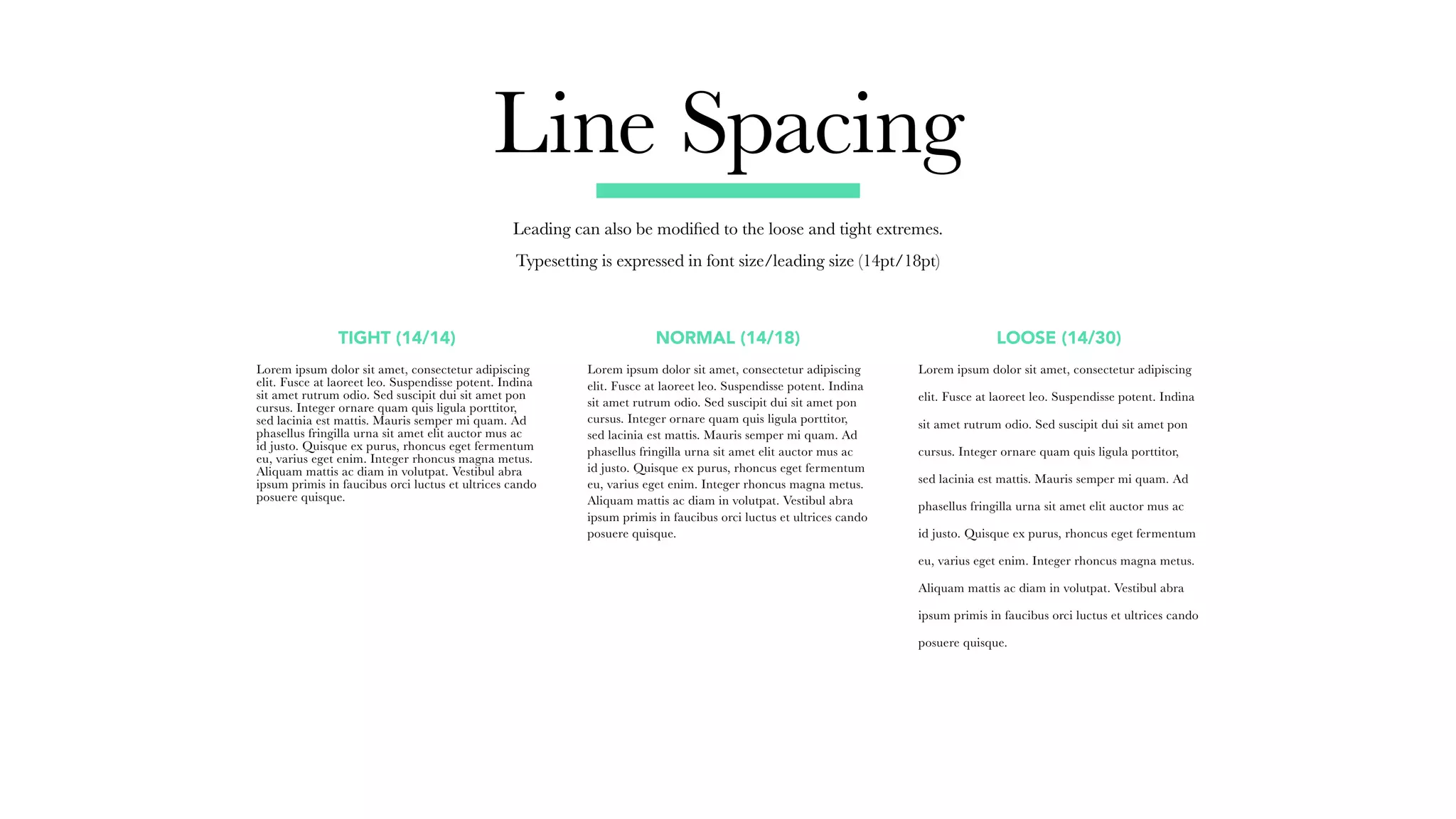 Line Spacing
Leading can also be modified to the loose and tight extremes.
Typesetting is expressed in font size/leading size (14pt/18pt)
Lorem ipsum dolor sit amet, consectetur adipiscing
elit. Fusce at laoreet leo. Suspendisse potent. Indina
sit amet rutrum odio. Sed suscipit dui sit amet pon
cursus. Integer ornare quam quis ligula porttitor,
sed lacinia est mattis. Mauris semper mi quam. Ad
phasellus fringilla urna sit amet elit auctor mus ac
id justo. Quisque ex purus, rhoncus eget fermentum
eu, varius eget enim. Integer rhoncus magna metus.
Aliquam mattis ac diam in volutpat. Vestibul abra
ipsum primis in faucibus orci luctus et ultrices cando
posuere quisque.
Lorem ipsum dolor sit amet, consectetur adipiscing
elit. Fusce at laoreet leo. Suspendisse potent. Indina
sit amet rutrum odio. Sed suscipit dui sit amet pon
cursus. Integer ornare quam quis ligula porttitor,
sed lacinia est mattis. Mauris semper mi quam. Ad
phasellus fringilla urna sit amet elit auctor mus ac
id justo. Quisque ex purus, rhoncus eget fermentum
eu, varius eget enim. Integer rhoncus magna metus.
Aliquam mattis ac diam in volutpat. Vestibul abra
ipsum primis in faucibus orci luctus et ultrices cando
posuere quisque.
Lorem ipsum dolor sit amet, consectetur adipiscing
elit. Fusce at laoreet leo. Suspendisse potent. Indina
sit amet rutrum odio. Sed suscipit dui sit amet pon
cursus. Integer ornare quam quis ligula porttitor,
sed lacinia est mattis. Mauris semper mi quam. Ad
phasellus fringilla urna sit amet elit auctor mus ac
id justo. Quisque ex purus, rhoncus eget fermentum
eu, varius eget enim. Integer rhoncus magna metus.
Aliquam mattis ac diam in volutpat. Vestibul abra
ipsum primis in faucibus orci luctus et ultrices cando
posuere quisque.
TIGHT (14/14) NORMAL (14/18) LOOSE (14/30)
 