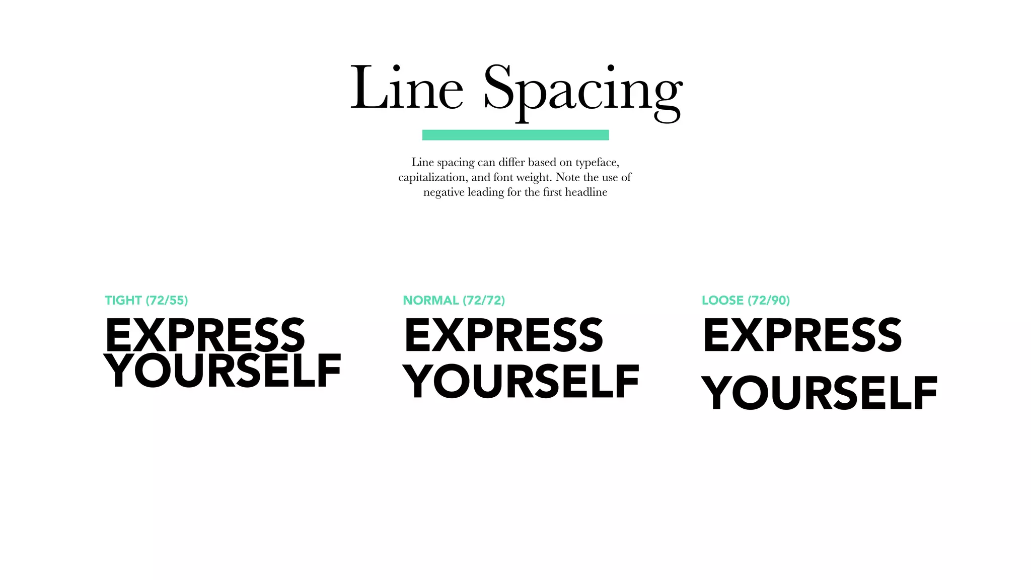 Line Spacing
Line spacing can differ based on typeface,
capitalization, and font weight. Note the use of
negative leading for the first headline
NORMAL (72/72) LOOSE (72/90)TIGHT (72/55)
EXPRESS
YOURSELF
EXPRESS
YOURSELF
EXPRESS
YOURSELF
 