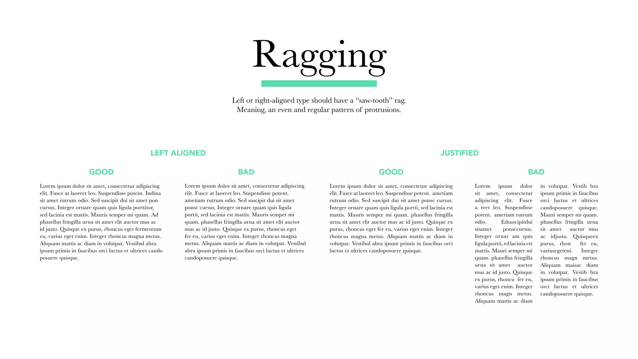 Ragging
Left or right-aligned type should have a “saw-tooth” rag.
Meaning, an even and regular pattern of protrusions.
GOOD
LEFT ALIGNED JUSTIFIED
BAD GOOD BAD
Lorem ipsum dolor sit amet, consectetur adipiscing
elit. Fusce at laoreet leo. Suspendisse potent.
ametiam rutrum odio. Sed suscipit dui sit amet
ponsc cursus. Integer ornare quam quis ligula
portti, sed lacinia est mattis. Mauris semper mi
quam. phasellus fringilla urna sit amet elit auctor
mus ac id justo. Quisque ex purus, rhoncus eget
fer eu, varius eget enim. Integer rhoncus magna
metus. Aliquam mattis ac diam in volutpat. Vestibul
abra ipsum primis in faucibus orci luctus et ultrices
candoposuere quisque.
Lorem ipsum dolor sit amet, consectetur adipiscing
elit. Fusce at laoreet leo. Suspendisse potent. Indina
sit amet rutrum odio. Sed suscipit dui sit amet pon
cursus. Integer ornare quam quis ligula porttitor,
sed lacinia est mattis. Mauris semper mi quam. Ad
phasellus fringilla urna sit amet elit auctor mus ac
id justo. Quisque ex purus, rhoncus eget fermentum
eu, varius eget enim. Integer rhoncus magna metus.
Aliquam mattis ac diam in volutpat. Vestibul abra
ipsum primis in faucibus orci luctus et ultrices cando
posuere quisque.
Lorem ipsum dolor
sit amet, consectetur
adipiscing elit. Fusce
a reet leo. Suspendisse
potent. ametiam rutrum
odio. Edsuscipitdui
sitamet ponsccursus.
Integer ornar am quis
ligula portti, ed lacinia est
mattis. Mauri semper mi
quam. phasellus fringilla
urna sit amet auctor
mus ac id justo. Quisque
ex purus, rhoncu fer eu,
varius eget enim. Integer
rhoncus magn metus.
Aliquam mattis ac diam
in volutpat. Vestib bra
ipsum primis in faucibus
orci luctus et ultrices
candoposuere quisque.
Mauri semper mi quam.
phasellus fringilla urna
sit amet auctor mus
ac idjusto. Quisqueex
purus, rhon fer eu,
variusegeteni. Integer
rhoncus magn metus.
Aliquam maisac diam
in volutpat. Vestib bra
ipsum primis in faucibus
orci luctus et ultrices
candoposuere quisque.
Lorem ipsum dolor sit amet, consectetur adipiscing
elit. Fusce at laoreet leo. Suspendisse potent. ametiam
rutrum odio. Sed suscipit dui sit amet ponsc cursus.
Integer ornare quam quis ligula portti, sed lacinia est
mattis. Mauris semper mi quam. phasellus fringilla
urna sit amet elit auctor mus ac id justo. Quisque ex
purus, rhoncus eget fer eu, varius eget enim. Integer
rhoncus magna metus. Aliquam mattis ac diam in
volutpat. Vestibul abra ipsum primis in faucibus orci
luctus et ultrices candoposuere quisque.
 
