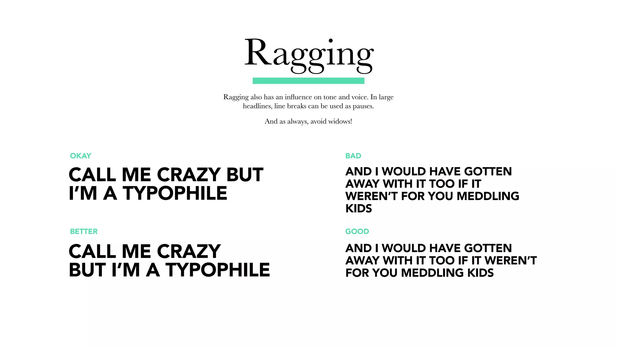Ragging
Ragging also has an influence on tone and voice. In large
headlines, line breaks can be used as pauses.
And as always, avoid widows!
OKAY BAD
BETTER GOOD
CALL ME CRAZY BUT
I’M A TYPOPHILE
AND I WOULD HAVE GOTTEN
AWAY WITH IT TOO IF IT
WEREN’T FOR YOU MEDDLING
KIDS
AND I WOULD HAVE GOTTEN
AWAY WITH IT TOO IF IT WEREN’T
FOR YOU MEDDLING KIDS
CALL ME CRAZY
BUT I’M A TYPOPHILE
 