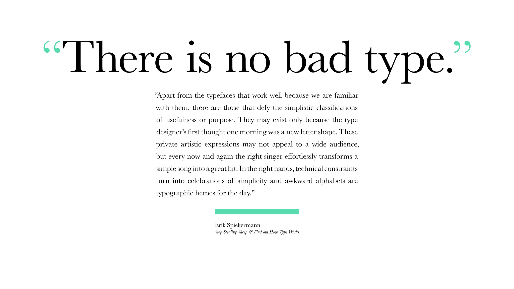 “There is no bad type.”
“Apart from the typefaces that work well because we are familiar
with them, there are those that defy the simplistic classifications
of usefulness or purpose. They may exist only because the type
designer’s first thought one morning was a new letter shape. These
private artistic expressions may not appeal to a wide audience,
but every now and again the right singer effortlessly transforms a
simple song into a great hit. In the right hands, technical constraints
turn into celebrations of simplicity and awkward alphabets are
typographic heroes for the day.”
Erik Spiekermann
Stop Stealing Sheep & Find out How Type Works
 