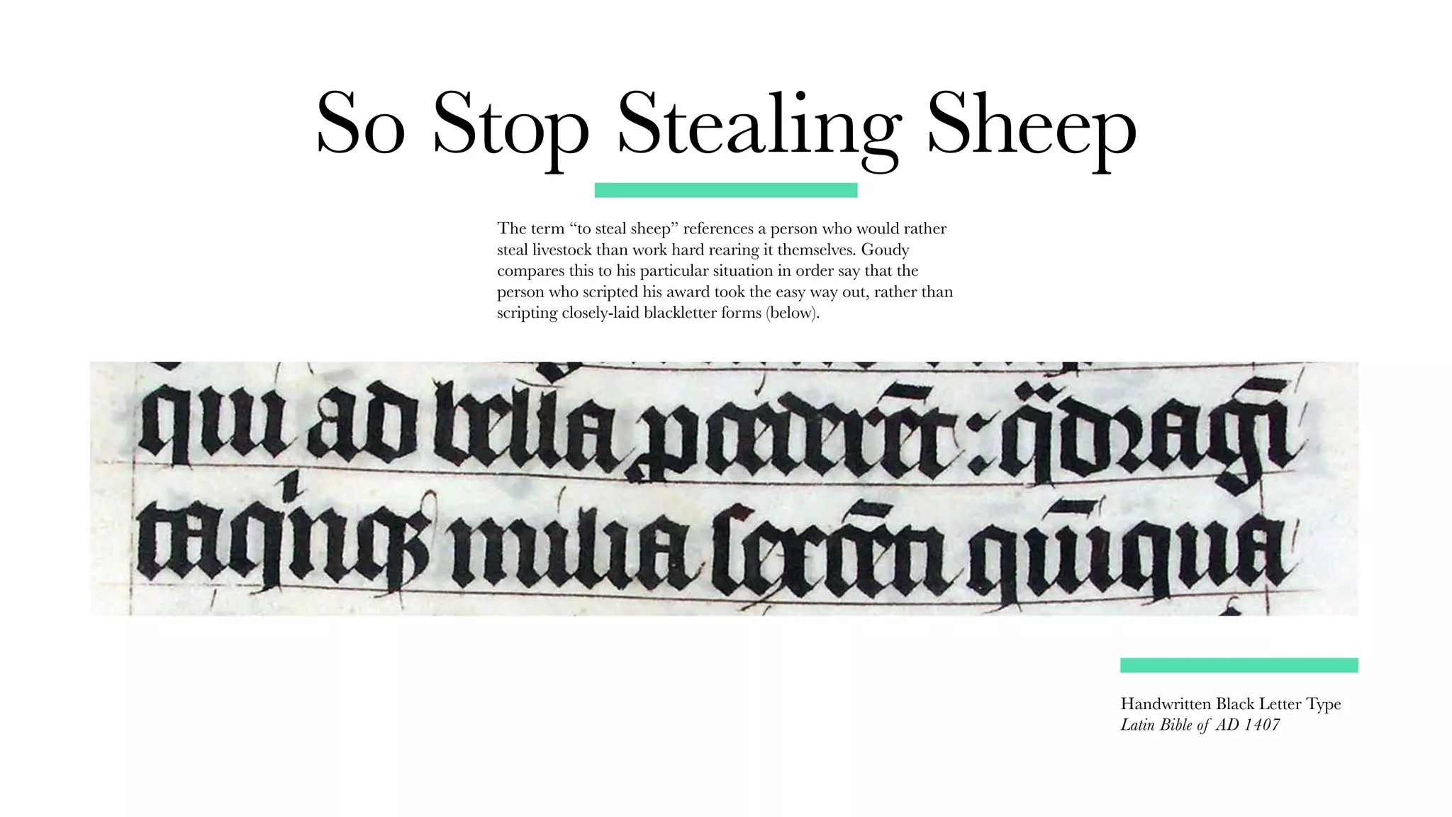 Handwritten Black Letter Type
Latin Bible of AD 1407
So Stop Stealing Sheep
The term “to steal sheep” references a person who would rather
steal livestock than work hard rearing it themselves. Goudy
compares this to his particular situation in order say that the
person who scripted his award took the easy way out, rather than
scripting closely-laid blackletter forms (below).
 