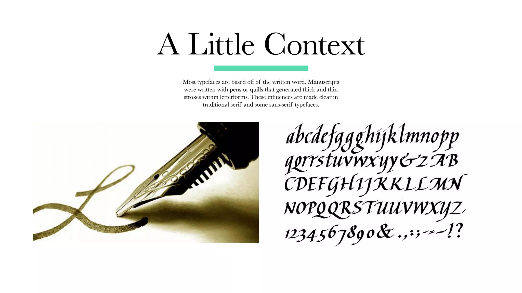 A Little Context
Most typefaces are based off of the written word. Manuscripts
were written with pens or quills that generated thick and thin
strokes within letterforms. These influences are made clear in
traditional serif and some sans-serif typefaces.
 