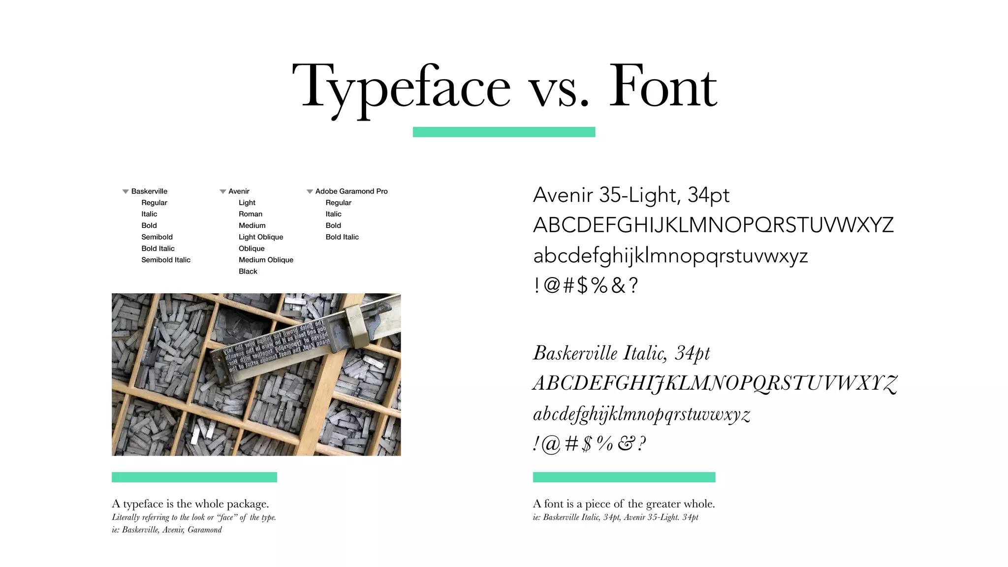 Typeface vs. Font
Avenir 35-Light, 34pt
ABCDEFGHIJKLMNOPQRSTUVWXYZ
abcdefghijklmnopqrstuvwxyz
!@#$%&?
Baskerville Italic, 34pt
ABCDEFGHIJKLMNOPQRSTUVWXYZ
abcdefghijklmnopqrstuvwxyz
!@#$%&?
A typeface is the whole package.
Literally referring to the look or “face” of the type.
ie: Baskerville, Avenir, Garamond
A font is a piece of the greater whole.
ie: Baskerville Italic, 34pt, Avenir 35-Light. 34pt
 