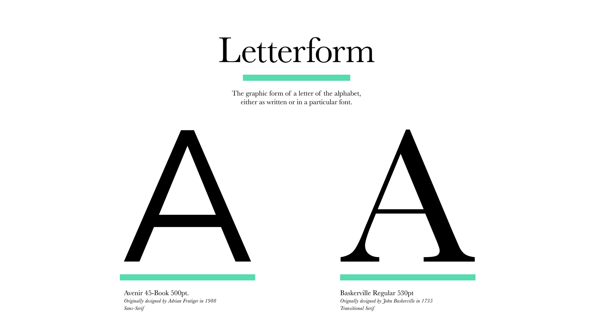 Letterform
Avenir 45-Book 500pt.
Originally designed by Adrian Frutiger in 1988
Sans-Serif
Baskerville Regular 530pt
Orignally designed by John Baskerville in 1735
Transitional Serif
The graphic form of a letter of the alphabet,
either as written or in a particular font.
A A
 