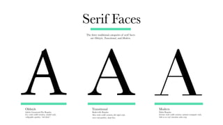 Serif Faces
The three traditional categories of serif faces
are Oldstyle, Transitional, and Modern.
Oldstyle
Adobe Garamond Pro Regular
Less stroke-width variation, rounded serifs,
calligraphic qualities, “ink-bleed.”
Transitional
Baskerville Regular
More stroke-width variation, flat-edged serifs,
more crisp qualities, sharp lines.
Modern
Didot Regular
Extreme stroke-width variation, minimal rectangular serifs,
little-to-no serif transition, ultra crisp.
A A A
 