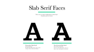 Slab Serif Faces
There are two major classifications of Slab Serifs:
Clarendon and Neo-Grotesk
Clarendon Slab Serif
Clarendon Regular
Very little stroke-width variation, serifs are nearly
as large as strokes, smooth serif transitions.
Neo-Grotesk Slab Serif
ITC Lubalin Graph Demi
Little-to-no stroke-width variation, serifs are as
large as strokes, sharp angular serif transitions.
A A
 