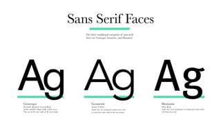 Sans Serif Faces
The three traditional categories of sans serif
faces are Grotesque, Geometric, and Humanist.
Grotesque
Berthold Akzidenz Grotesk Book
Strokes modulate (change width) around curves.
They are not the same width all the way around.
Geometric
Avenir 45-Book
Strokes have less modulation around curves and
are nearly the same width all the way around.
Humanist
Meta Book
Stokes have severe modulations to emulate pen-strokes while
still being sans-serif.
Ag Ag Ag
 