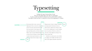 Typesetting
Leading is the space between lines of type.
The rag is the jagged edge at the side of a paragraph.
A widow is when you have 12 characters or less at the end of a column.
An orphan is when you have 12 characters or less at the beginning of a column.
Lorem ipsum dolor sit amet, consectetur
adipiscing elit. Fusce at laoreet leo. Suspendisse
potenti. In sit amet rutrum odio. Sed suscipit
dui sit amet posuere cursus. Integer ornare
quam quis ligula porttitor, sed lacinia est mattis.
Mauris semper mi quam. Phasellus fringilla urna
sit amet elit auctor maximus ac id justo. Quisque
ex purus, rhoncus eget fermentum eu, varius
eget enim. Integer rhoncus magna et metus
vehia.
Aliquam mattis ac diam in volutpat. Vestibulum
ante ipsum primis in faucibus orci luctus et
ultrices posuere cubilia Curae; Vivamus a tellus
at est viverra condimentum a et enim. Curabitur
ante orci, pretium vel lobortis ut, ultricies vel
velit. Fusce semper dignissim scelerisque. Cras
mauris vivamus tellus.
	 Curabitur ut accumsan purus, vitae interdum
orci. Quisque vitae fringilla velit. Maecenas sed
dolor vel dui vulputate imperdiet euismod fusce
laorect.
LEADING
RAG
ORPHAN
WIDOW
 