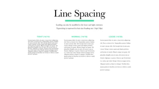 Line Spacing
Leading can also be modified to the loose and tight extremes.
Typesetting is expressed in font size/leading size (14pt/18pt)
Lorem ipsum dolor sit amet, consectetur adipiscing
elit. Fusce at laoreet leo. Suspendisse potent. Indina
sit amet rutrum odio. Sed suscipit dui sit amet pon
cursus. Integer ornare quam quis ligula porttitor,
sed lacinia est mattis. Mauris semper mi quam. Ad
phasellus fringilla urna sit amet elit auctor mus ac
id justo. Quisque ex purus, rhoncus eget fermentum
eu, varius eget enim. Integer rhoncus magna metus.
Aliquam mattis ac diam in volutpat. Vestibul abra
ipsum primis in faucibus orci luctus et ultrices cando
posuere quisque.
Lorem ipsum dolor sit amet, consectetur adipiscing
elit. Fusce at laoreet leo. Suspendisse potent. Indina
sit amet rutrum odio. Sed suscipit dui sit amet pon
cursus. Integer ornare quam quis ligula porttitor,
sed lacinia est mattis. Mauris semper mi quam. Ad
phasellus fringilla urna sit amet elit auctor mus ac
id justo. Quisque ex purus, rhoncus eget fermentum
eu, varius eget enim. Integer rhoncus magna metus.
Aliquam mattis ac diam in volutpat. Vestibul abra
ipsum primis in faucibus orci luctus et ultrices cando
posuere quisque.
Lorem ipsum dolor sit amet, consectetur adipiscing
elit. Fusce at laoreet leo. Suspendisse potent. Indina
sit amet rutrum odio. Sed suscipit dui sit amet pon
cursus. Integer ornare quam quis ligula porttitor,
sed lacinia est mattis. Mauris semper mi quam. Ad
phasellus fringilla urna sit amet elit auctor mus ac
id justo. Quisque ex purus, rhoncus eget fermentum
eu, varius eget enim. Integer rhoncus magna metus.
Aliquam mattis ac diam in volutpat. Vestibul abra
ipsum primis in faucibus orci luctus et ultrices cando
posuere quisque.
TIGHT (14/14) NORMAL (14/18) LOOSE (14/30)
 