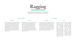 Ragging
Left or right-aligned type should have a “saw-tooth” rag.
Meaning, an even and regular pattern of protrusions.
GOOD
LEFT ALIGNED JUSTIFIED
BAD GOOD BAD
Lorem ipsum dolor sit amet, consectetur adipiscing
elit. Fusce at laoreet leo. Suspendisse potent.
ametiam rutrum odio. Sed suscipit dui sit amet
ponsc cursus. Integer ornare quam quis ligula
portti, sed lacinia est mattis. Mauris semper mi
quam. phasellus fringilla urna sit amet elit auctor
mus ac id justo. Quisque ex purus, rhoncus eget
fer eu, varius eget enim. Integer rhoncus magna
metus. Aliquam mattis ac diam in volutpat. Vestibul
abra ipsum primis in faucibus orci luctus et ultrices
candoposuere quisque.
Lorem ipsum dolor sit amet, consectetur adipiscing
elit. Fusce at laoreet leo. Suspendisse potent. Indina
sit amet rutrum odio. Sed suscipit dui sit amet pon
cursus. Integer ornare quam quis ligula porttitor,
sed lacinia est mattis. Mauris semper mi quam. Ad
phasellus fringilla urna sit amet elit auctor mus ac
id justo. Quisque ex purus, rhoncus eget fermentum
eu, varius eget enim. Integer rhoncus magna metus.
Aliquam mattis ac diam in volutpat. Vestibul abra
ipsum primis in faucibus orci luctus et ultrices cando
posuere quisque.
Lorem ipsum dolor
sit amet, consectetur
adipiscing elit. Fusce
a reet leo. Suspendisse
potent. ametiam rutrum
odio. Edsuscipitdui
sitamet ponsccursus.
Integer ornar am quis
ligula portti, ed lacinia est
mattis. Mauri semper mi
quam. phasellus fringilla
urna sit amet auctor
mus ac id justo. Quisque
ex purus, rhoncu fer eu,
varius eget enim. Integer
rhoncus magn metus.
Aliquam mattis ac diam
in volutpat. Vestib bra
ipsum primis in faucibus
orci luctus et ultrices
candoposuere quisque.
Mauri semper mi quam.
phasellus fringilla urna
sit amet auctor mus
ac idjusto. Quisqueex
purus, rhon fer eu,
variusegeteni. Integer
rhoncus magn metus.
Aliquam maisac diam
in volutpat. Vestib bra
ipsum primis in faucibus
orci luctus et ultrices
candoposuere quisque.
Lorem ipsum dolor sit amet, consectetur adipiscing
elit. Fusce at laoreet leo. Suspendisse potent. ametiam
rutrum odio. Sed suscipit dui sit amet ponsc cursus.
Integer ornare quam quis ligula portti, sed lacinia est
mattis. Mauris semper mi quam. phasellus fringilla
urna sit amet elit auctor mus ac id justo. Quisque ex
purus, rhoncus eget fer eu, varius eget enim. Integer
rhoncus magna metus. Aliquam mattis ac diam in
volutpat. Vestibul abra ipsum primis in faucibus orci
luctus et ultrices candoposuere quisque.
 