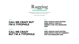 Ragging
Ragging also has an influence on tone and voice. In large
headlines, line breaks can be used as pauses.
And as always, avoid widows!
OKAY BAD
BETTER GOOD
CALL ME CRAZY BUT
I’M A TYPOPHILE
AND I WOULD HAVE GOTTEN
AWAY WITH IT TOO IF IT
WEREN’T FOR YOU MEDDLING
KIDS
AND I WOULD HAVE GOTTEN
AWAY WITH IT TOO IF IT WEREN’T
FOR YOU MEDDLING KIDS
CALL ME CRAZY
BUT I’M A TYPOPHILE
 