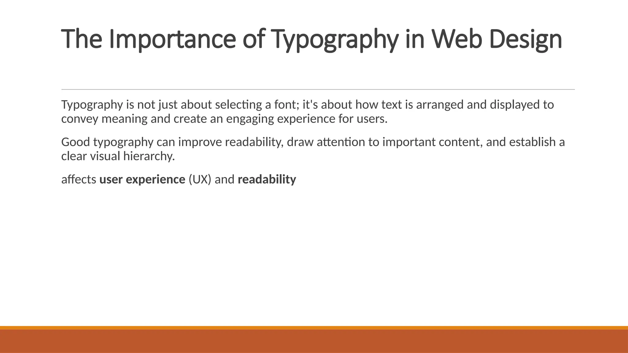 The Importance of Typography in Web Design
Typography is not just about selecting a font; it's about how text is arranged and displayed to
convey meaning and create an engaging experience for users.
Good typography can improve readability, draw attention to important content, and establish a
clear visual hierarchy.
affects user experience (UX) and readability
 