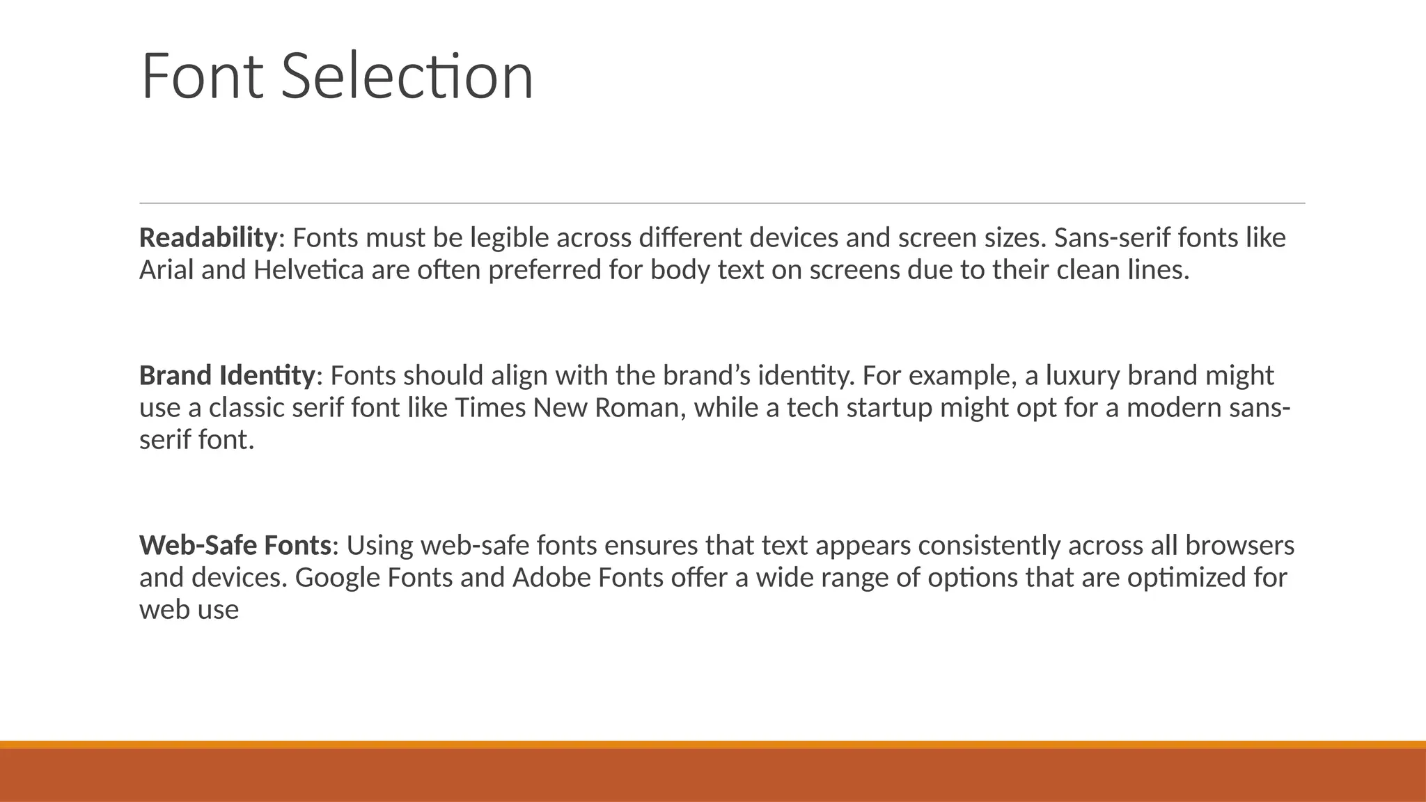 Font Selection
Readability: Fonts must be legible across different devices and screen sizes. Sans-serif fonts like
Arial and Helvetica are often preferred for body text on screens due to their clean lines.
Brand Identity: Fonts should align with the brand’s identity. For example, a luxury brand might
use a classic serif font like Times New Roman, while a tech startup might opt for a modern sans-
serif font.
Web-Safe Fonts: Using web-safe fonts ensures that text appears consistently across all browsers
and devices. Google Fonts and Adobe Fonts offer a wide range of options that are optimized for
web use
 