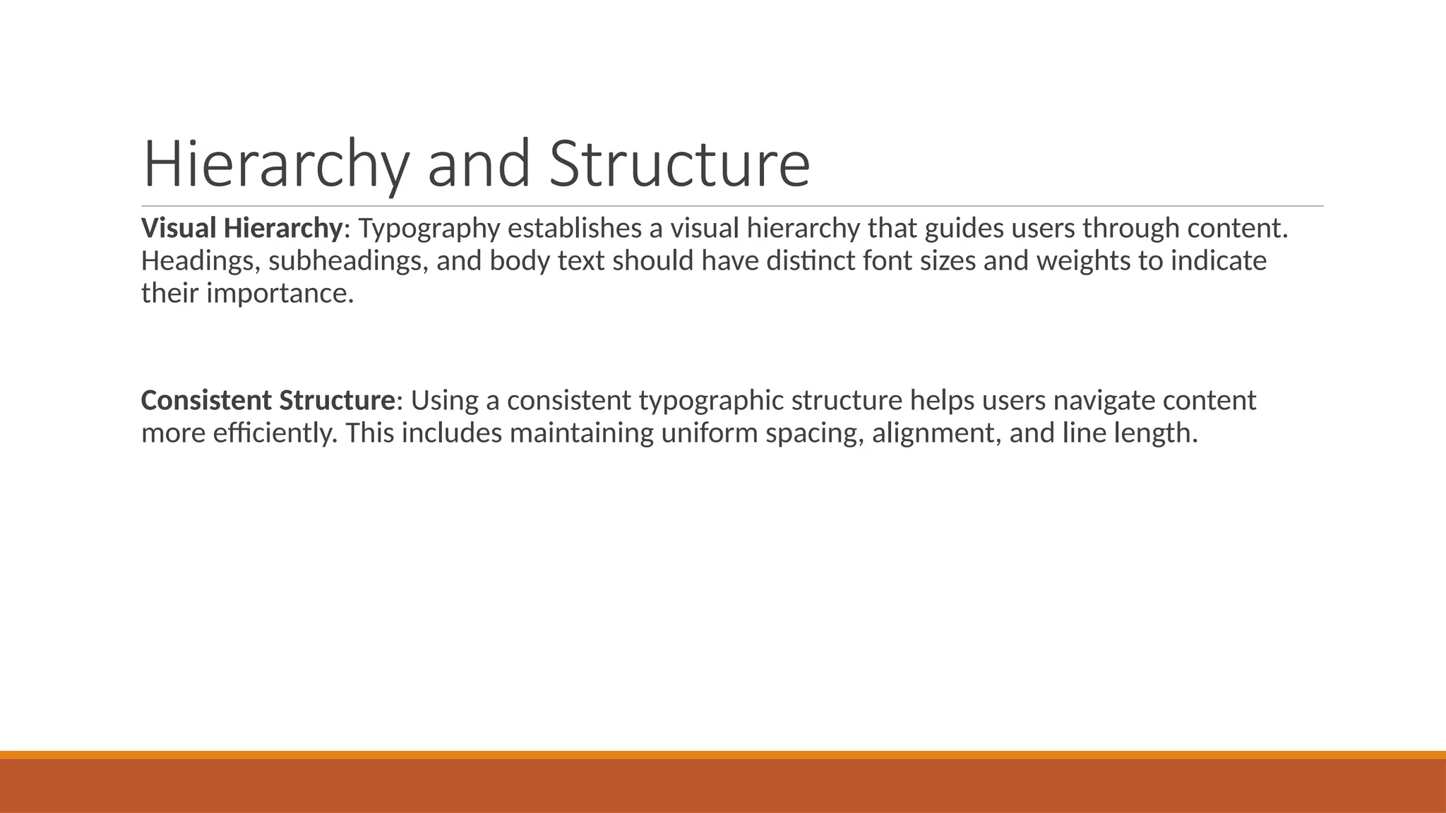 Hierarchy and Structure
Visual Hierarchy: Typography establishes a visual hierarchy that guides users through content.
Headings, subheadings, and body text should have distinct font sizes and weights to indicate
their importance.
Consistent Structure: Using a consistent typographic structure helps users navigate content
more efficiently. This includes maintaining uniform spacing, alignment, and line length.
 