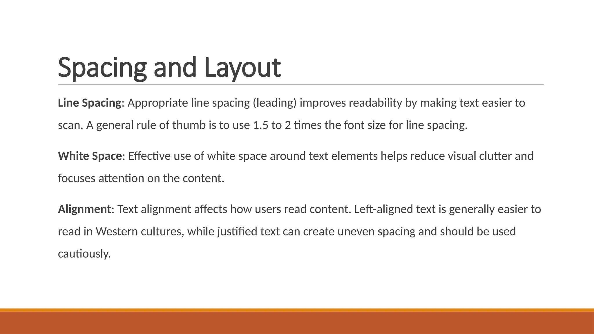 Spacing and Layout
Line Spacing: Appropriate line spacing (leading) improves readability by making text easier to
scan. A general rule of thumb is to use 1.5 to 2 times the font size for line spacing.
White Space: Effective use of white space around text elements helps reduce visual clutter and
focuses attention on the content.
Alignment: Text alignment affects how users read content. Left-aligned text is generally easier to
read in Western cultures, while justified text can create uneven spacing and should be used
cautiously.
 