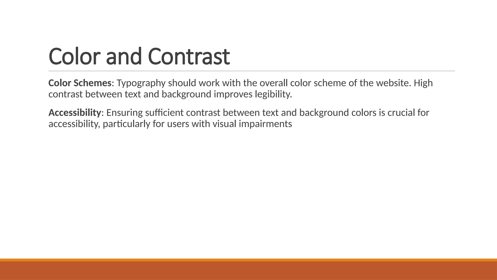 Color and Contrast
Color Schemes: Typography should work with the overall color scheme of the website. High
contrast between text and background improves legibility.
Accessibility: Ensuring sufficient contrast between text and background colors is crucial for
accessibility, particularly for users with visual impairments
 
