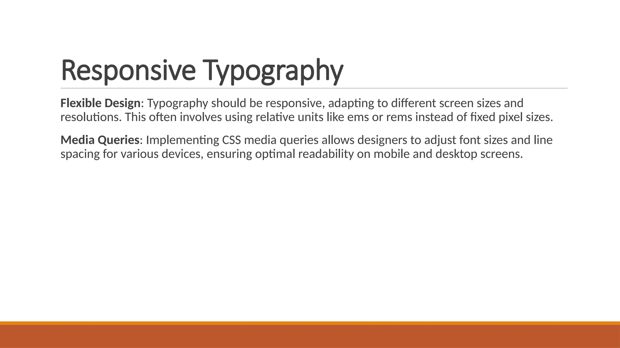 Responsive Typography
Flexible Design: Typography should be responsive, adapting to different screen sizes and
resolutions. This often involves using relative units like ems or rems instead of fixed pixel sizes.
Media Queries: Implementing CSS media queries allows designers to adjust font sizes and line
spacing for various devices, ensuring optimal readability on mobile and desktop screens.
 