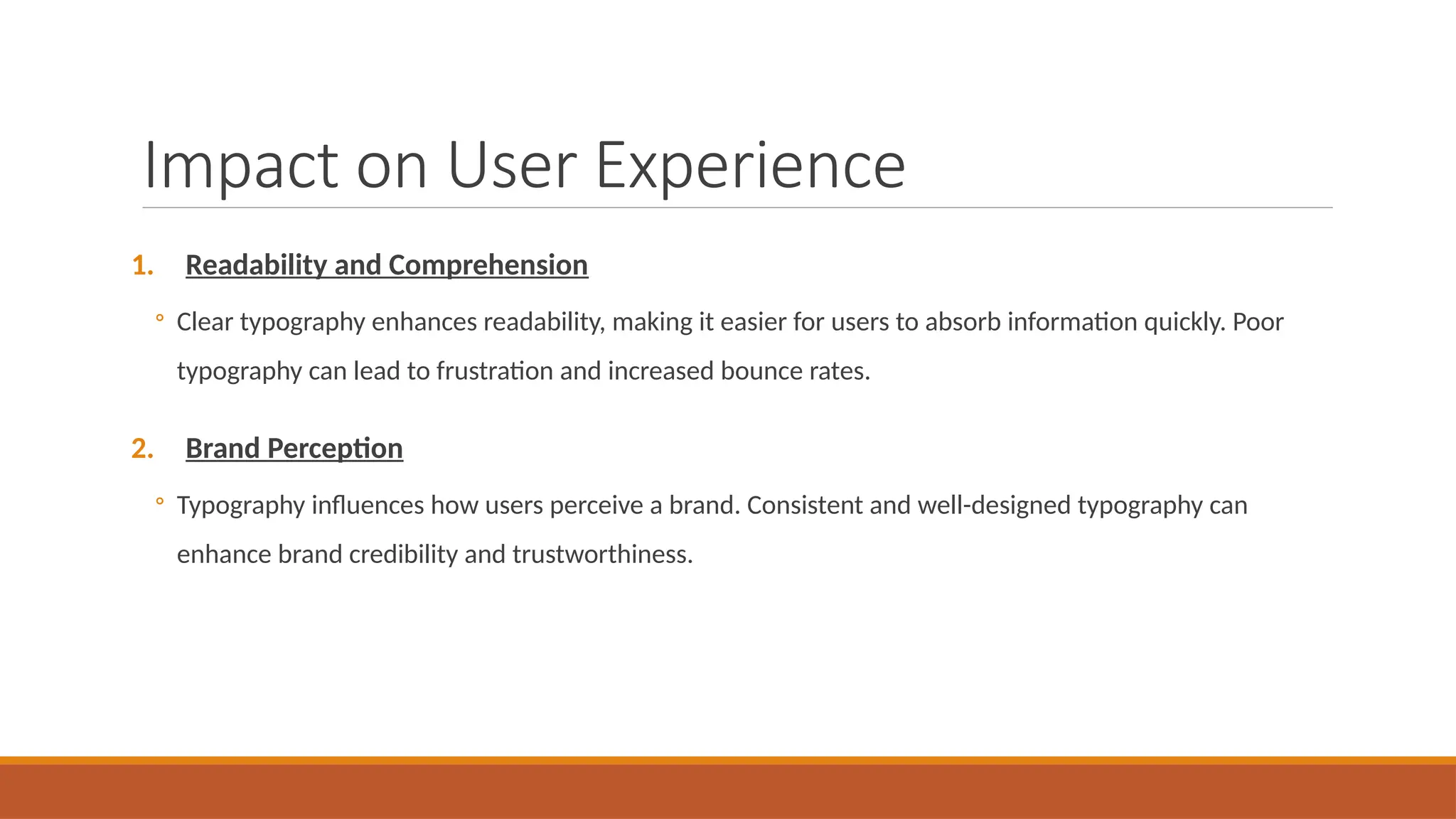 Impact on User Experience
1. Readability and Comprehension
◦ Clear typography enhances readability, making it easier for users to absorb information quickly. Poor
typography can lead to frustration and increased bounce rates.
2. Brand Perception
◦ Typography influences how users perceive a brand. Consistent and well-designed typography can
enhance brand credibility and trustworthiness.
 