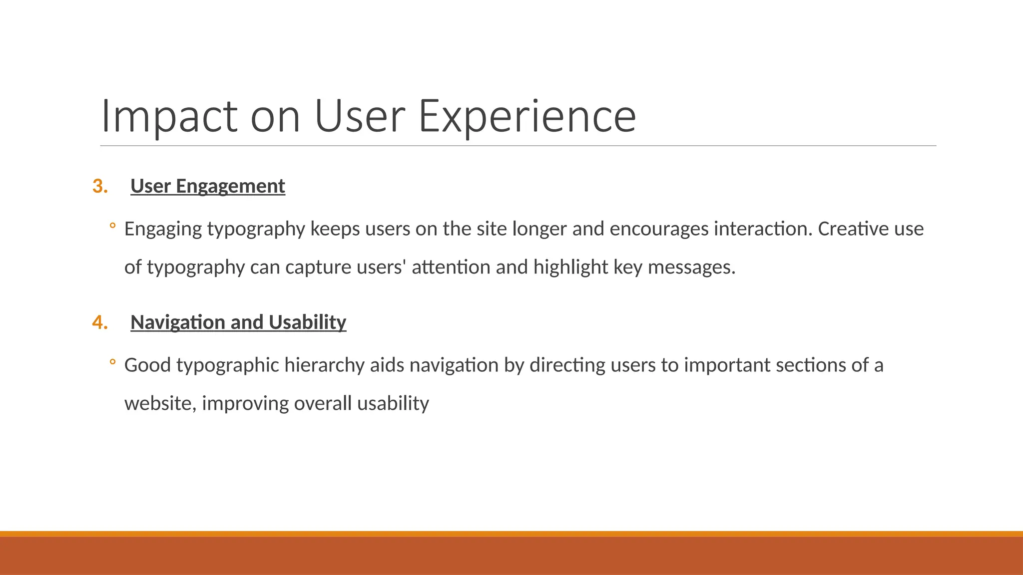 Impact on User Experience
3. User Engagement
◦ Engaging typography keeps users on the site longer and encourages interaction. Creative use
of typography can capture users' attention and highlight key messages.
4. Navigation and Usability
◦ Good typographic hierarchy aids navigation by directing users to important sections of a
website, improving overall usability
 