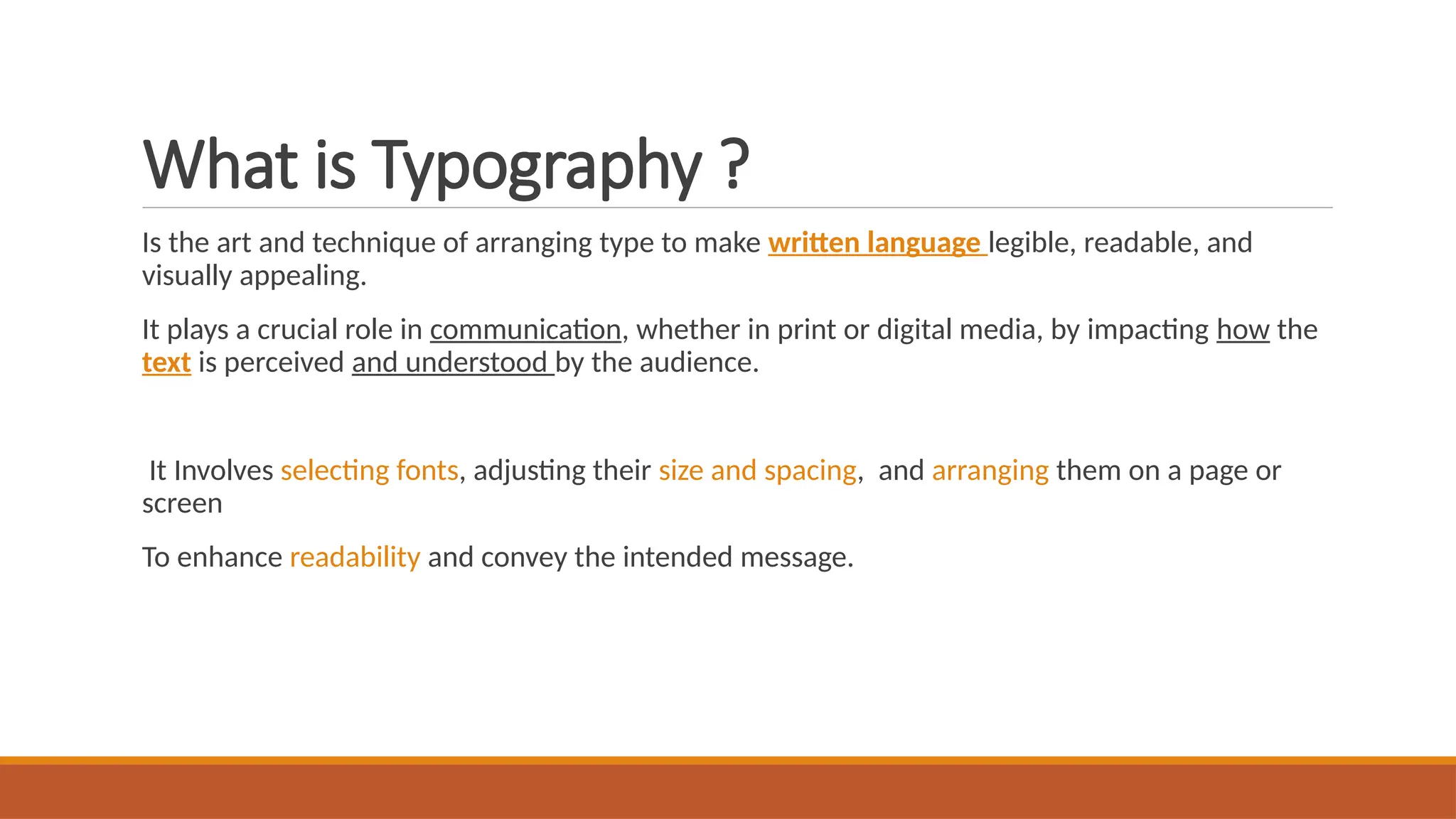 What is Typography ?
Is the art and technique of arranging type to make written language legible, readable, and
visually appealing.
It plays a crucial role in communication, whether in print or digital media, by impacting how the
text is perceived and understood by the audience.
It Involves selecting fonts, adjusting their size and spacing, and arranging them on a page or
screen
To enhance readability and convey the intended message.
 