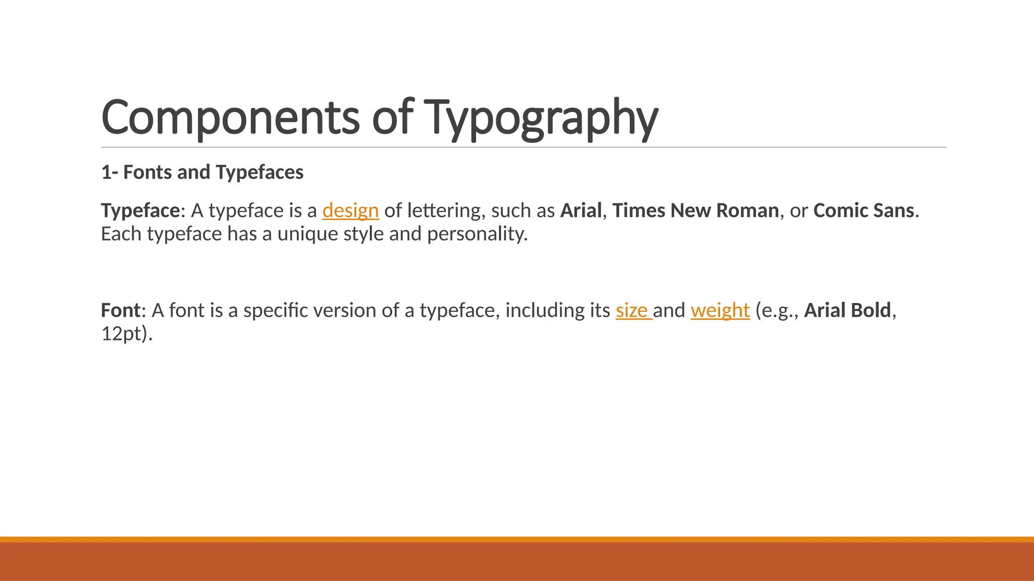 Components of Typography
1- Fonts and Typefaces
Typeface: A typeface is a design of lettering, such as Arial, Times New Roman, or Comic Sans.
Each typeface has a unique style and personality.
Font: A font is a specific version of a typeface, including its size and weight (e.g., Arial Bold,
12pt).
 