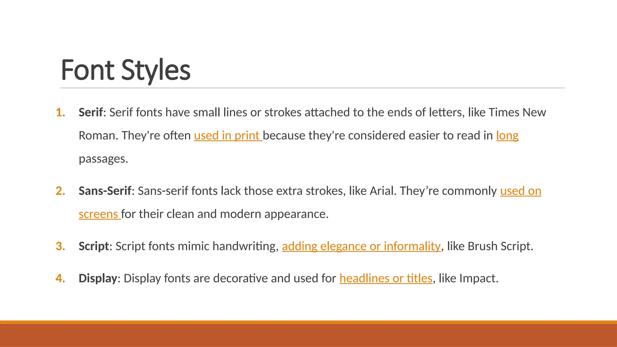 Font Styles
1. Serif: Serif fonts have small lines or strokes attached to the ends of letters, like Times New
Roman. They're often used in print because they're considered easier to read in long
passages.
2. Sans-Serif: Sans-serif fonts lack those extra strokes, like Arial. They’re commonly used on
screens for their clean and modern appearance.
3. Script: Script fonts mimic handwriting, adding elegance or informality, like Brush Script.
4. Display: Display fonts are decorative and used for headlines or titles, like Impact.
 