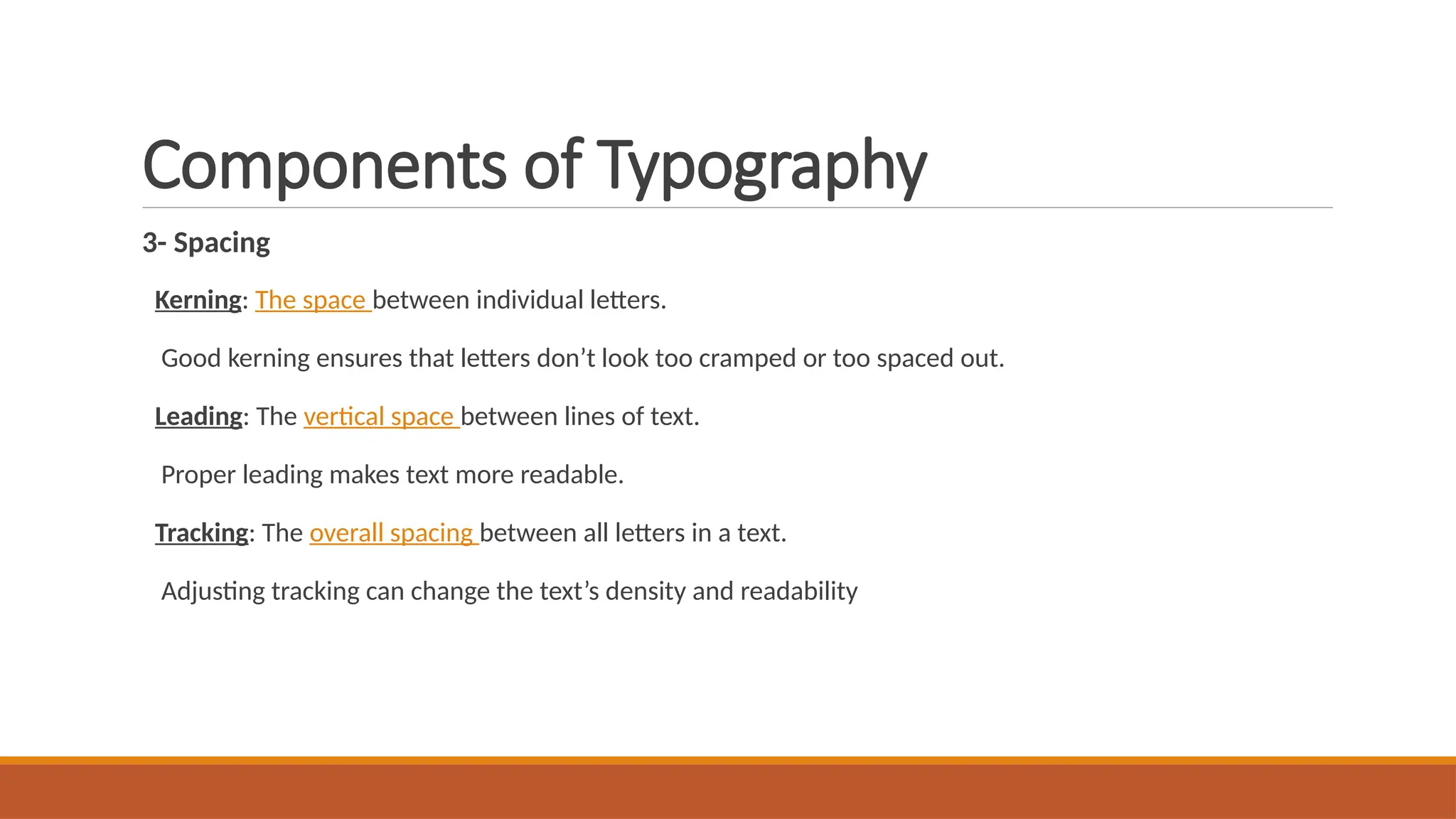 Components of Typography
3- Spacing
Kerning: The space between individual letters.
Good kerning ensures that letters don’t look too cramped or too spaced out.
Leading: The vertical space between lines of text.
Proper leading makes text more readable.
Tracking: The overall spacing between all letters in a text.
Adjusting tracking can change the text’s density and readability
 