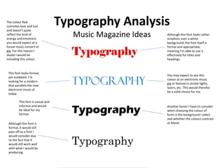 Typography Analysis
Music Magazine Ideas Although this font looks rather
simplistic over a white
background, the font itself is
formal and appropriate,
meaning I’m able to use it
effectively for titles and
headings.
The colour Red
connotes love and lust
and doesn’t quite
reflect the kind of
energy and emotions
you would expect at a
house music concert or
gig. For this reason I
doubt I would be
including this colour.
This font looks formal,
yet outdated. I’m
looking for a modern
that parallels the new
electronic music of
today.
You may expect to see this
colour at an electronic music
gig or festival in strobe lights,
lasers, etc. This would therefor
be a valid choice for me.
Another factor I have to consider
when choosing the colour of
fonts is the background I select
and whether the colours contrast
or blend.
This font is casual and
informal and would
be ideal for my
format.
Although this font is
formal, it would still
pass off as a font I
would consider due
to the fact that it
would still work well
with what I would be
producing.
 