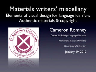 Materials writers’ miscellany
Elements of visual design for language learners
      Authentic materials & copyright

                        Cameron Romney
                        Center for Foreign Language Education

                                Momoyama Gakuin University

                                     (St. Andrew’s University)

                                       January 29, 2012
 