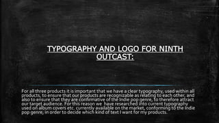 TYPOGRAPHY AND LOGO FOR NINTH
OUTCAST:
For all three products it is important that we have a clear typography, used within all
products, to ensure that our products are recognizable as relating to each other, and
also to ensure that they are confirmative of the Indie pop genre, to therefore attract
our target audience. For this reason we have researched into current typography
used on album covers etc. currently available on the market, conforming to the Indie
pop genre, in order to decide which kind of text I want for my products.
 