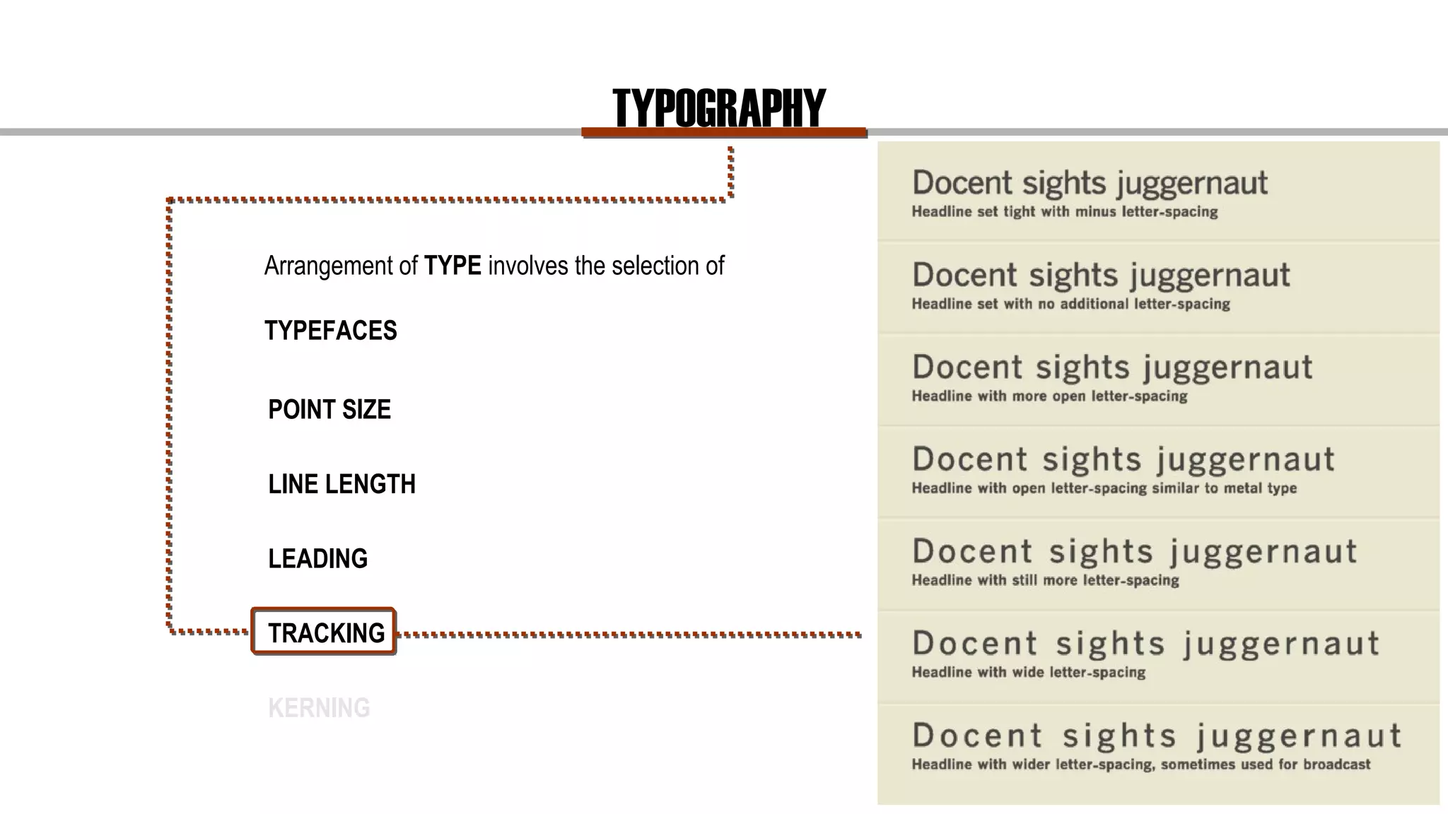 TYPOGRAPHY
Arrangement of TYPE involves the selection of
TYPEFACES
Overall Spacing
Tracking refers to the overall spacing of a word or
block of text affecting its overall density and texture.
POINT SIZE
LINE LENGTH
LEADING
TRACKING
KERNING
 