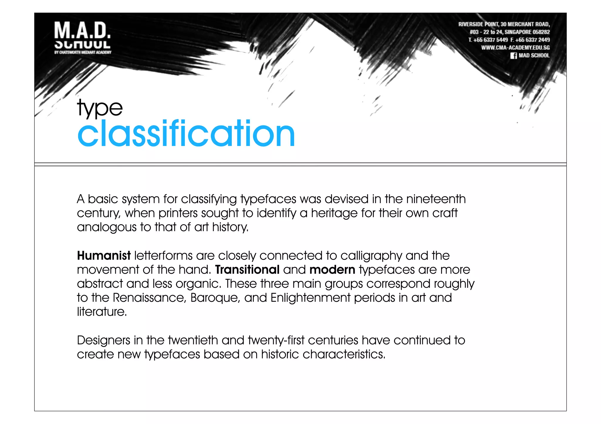 A basic system for classifying typefaces was devised in the nineteenth
century, when printers sought to identify a heritage for their own craft
analogous to that of art history.
Humanist letterforms are closely connected to calligraphy and the
movement of the hand. Transitional and modern typefaces are more
abstract and less organic. These three main groups correspond roughly
to the Renaissance, Baroque, and Enlightenment periods in art and
literature.
Designers in the twentieth and twenty-first centuries have continued to
create new typefaces based on historic characteristics.
classification
type
 