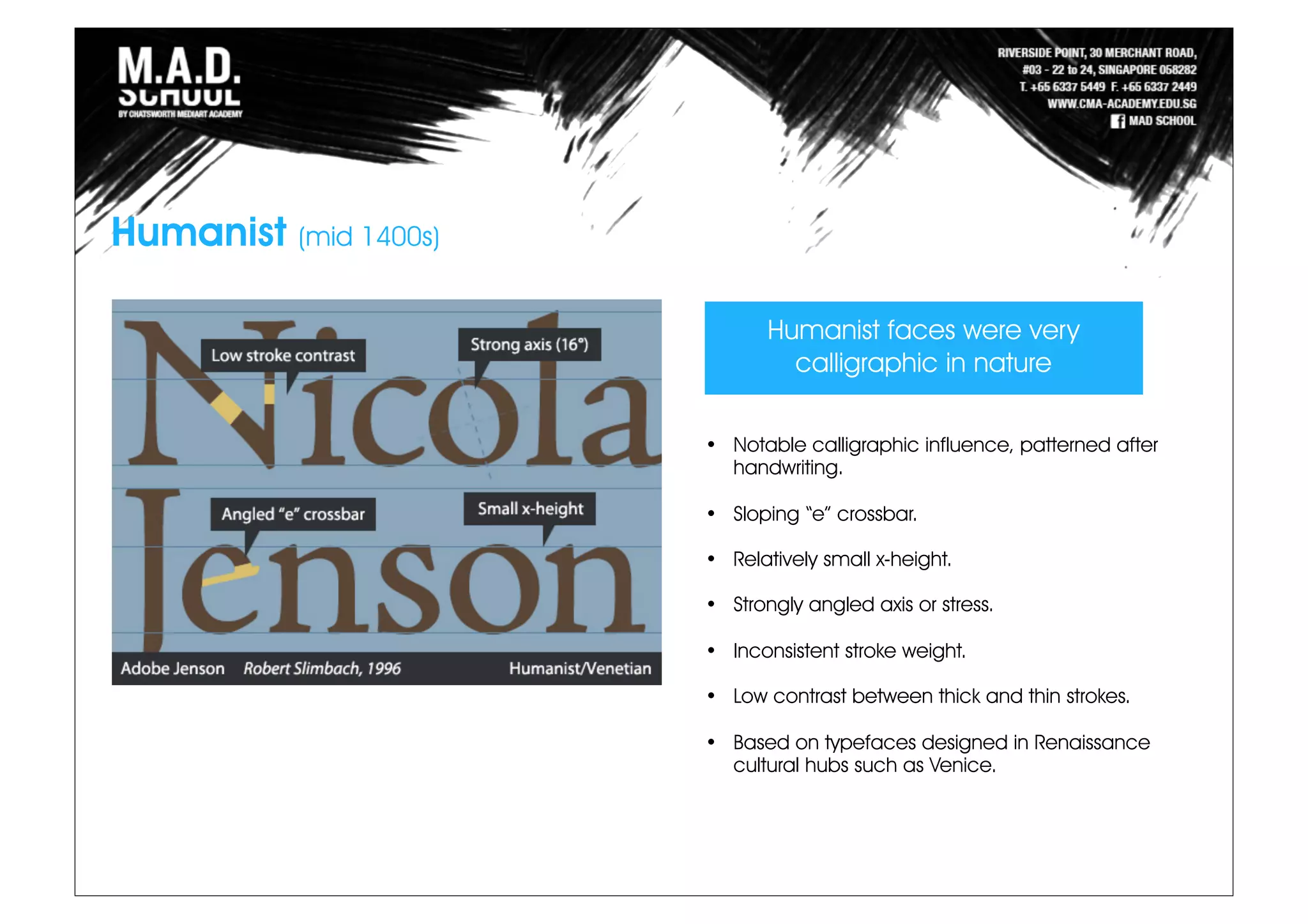 Humanist faces were very
calligraphic in nature
• Notable calligraphic influence, patterned after
handwriting.
• Sloping “e” crossbar.
• Relatively small x-height.
• Strongly angled axis or stress.
• Inconsistent stroke weight.
• Low contrast between thick and thin strokes.
• Based on typefaces designed in Renaissance
cultural hubs such as Venice.
Humanist (mid 1400s)
 