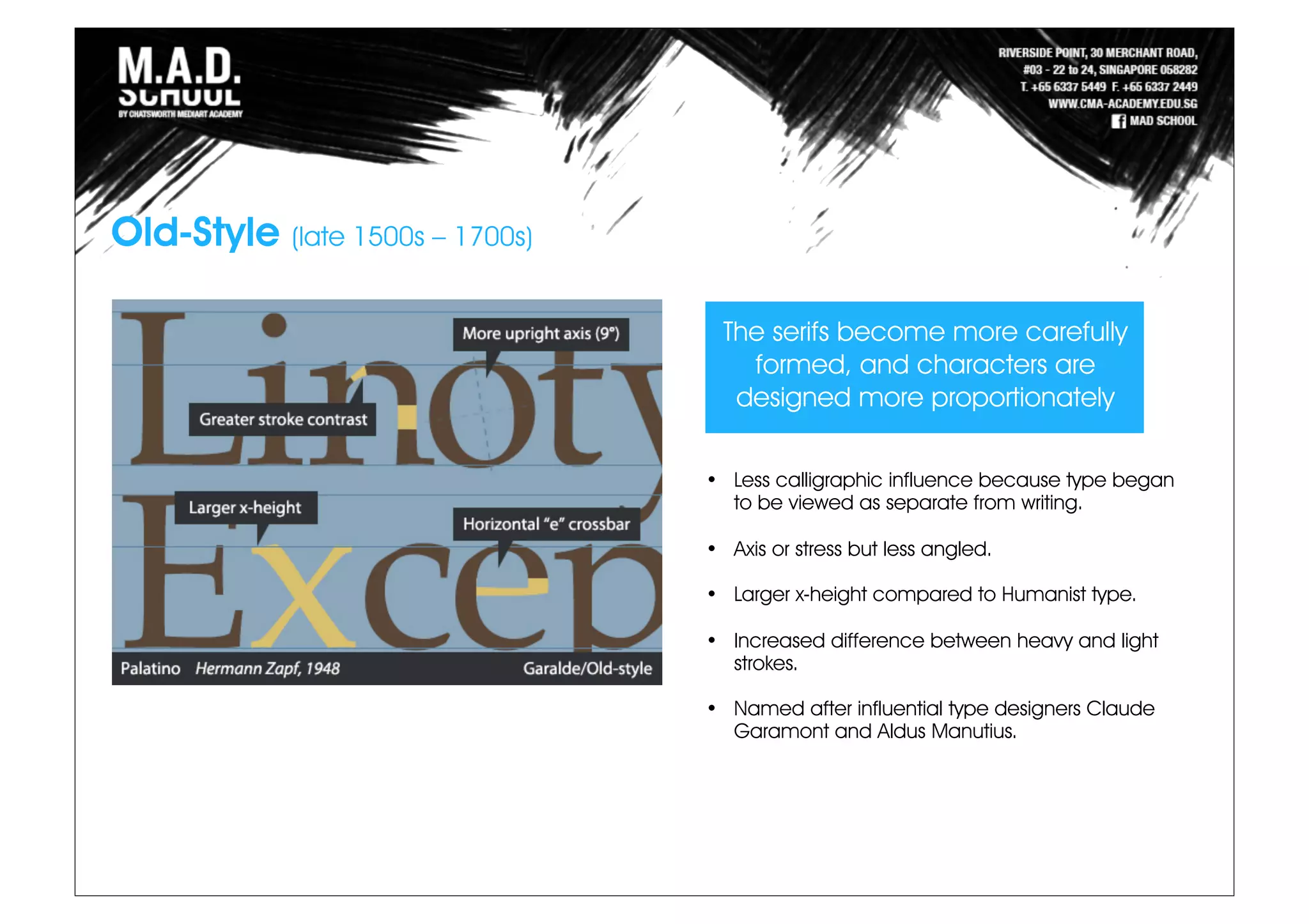 Old-Style (late 1500s – 1700s)
The serifs become more carefully
formed, and characters are
designed more proportionately
• Less calligraphic influence because type began
to be viewed as separate from writing.
• Axis or stress but less angled.
• Larger x-height compared to Humanist type.
• Increased difference between heavy and light
strokes.
• Named after influential type designers Claude
Garamont and Aldus Manutius.
 