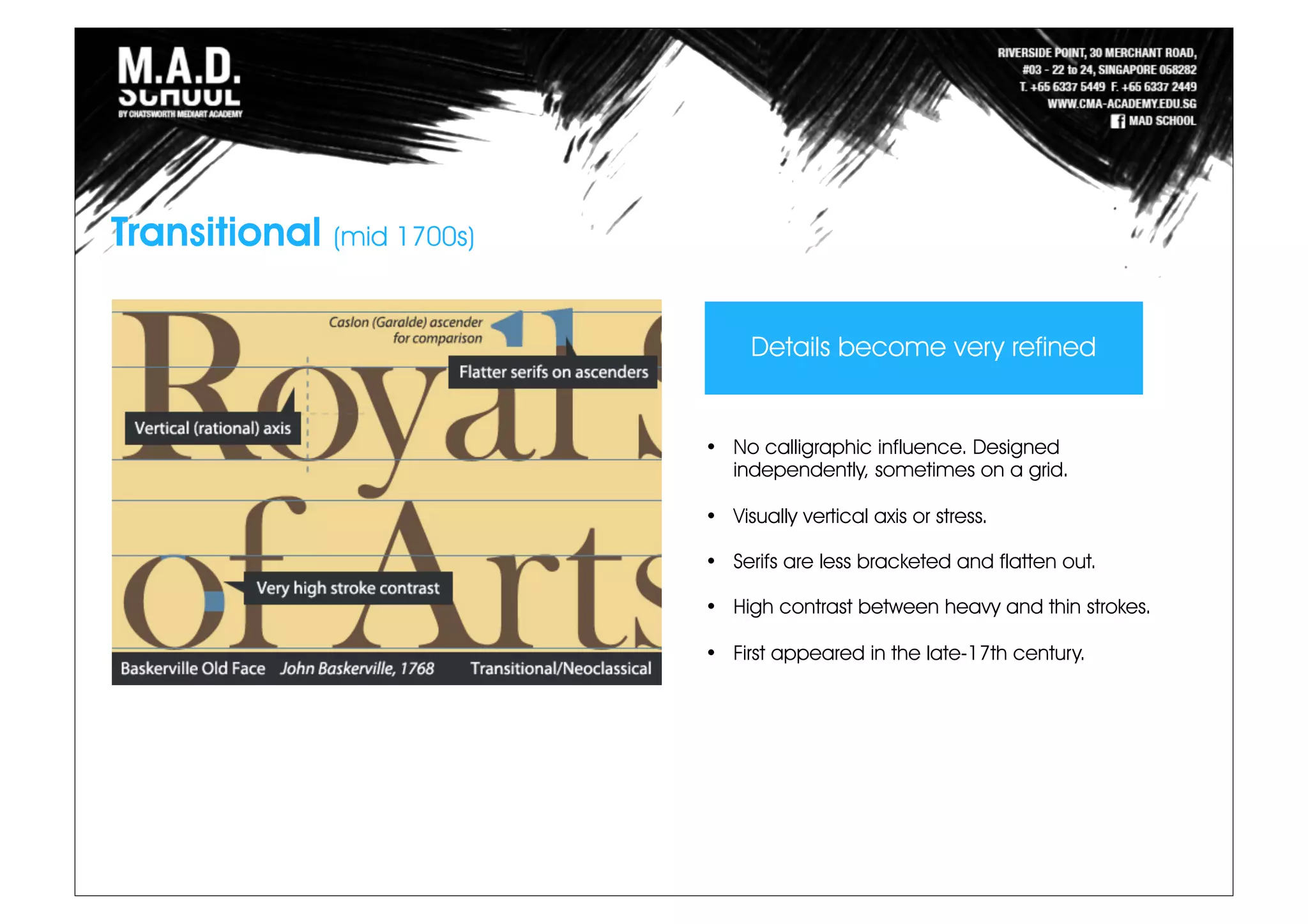 Transitional (mid 1700s)
• No calligraphic influence. Designed
independently, sometimes on a grid.
• Visually vertical axis or stress.
• Serifs are less bracketed and flatten out.
• High contrast between heavy and thin strokes.
• First appeared in the late-17th century.
Details become very refined
 