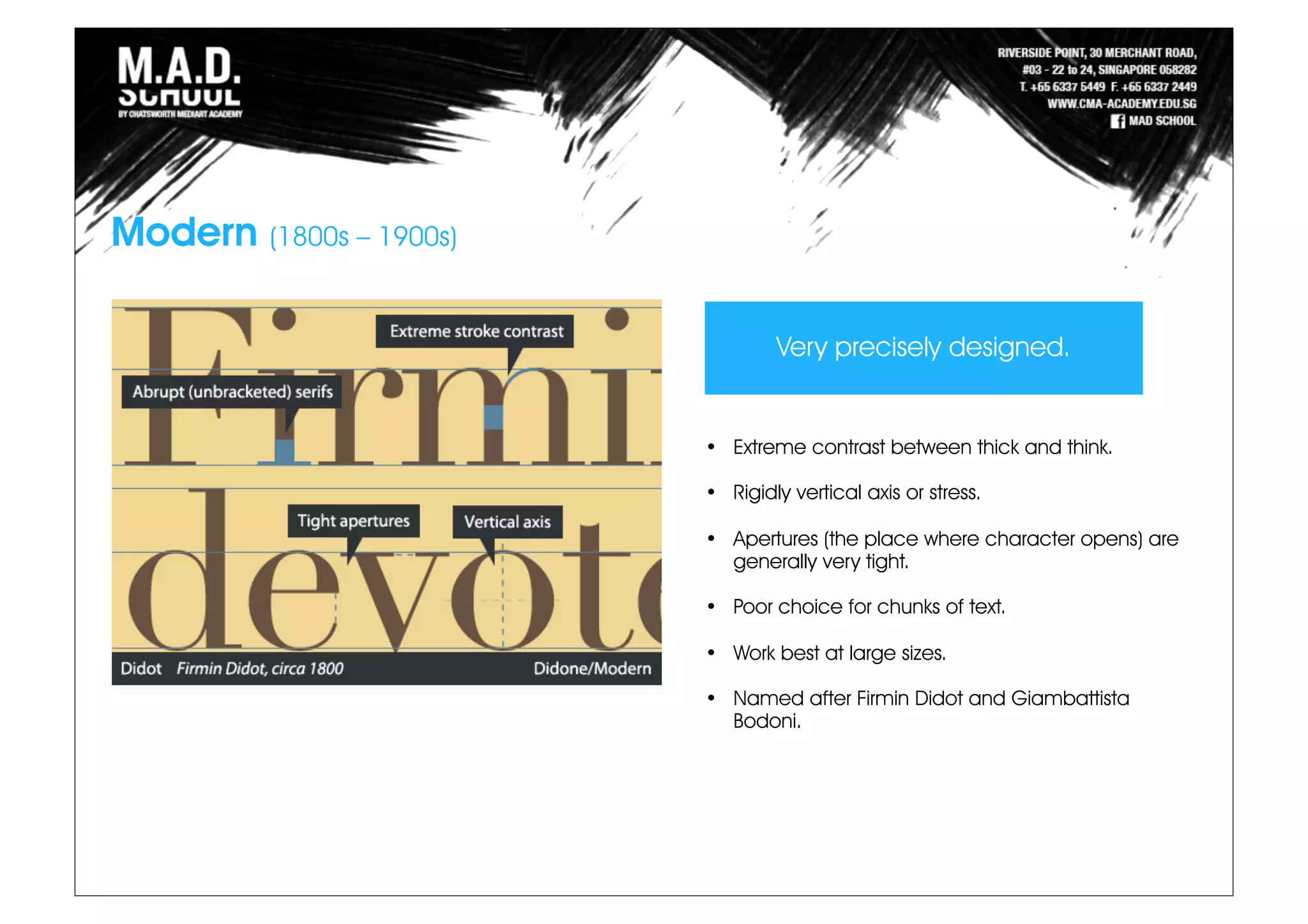 Modern (1800s – 1900s)
• Extreme contrast between thick and think.
• Rigidly vertical axis or stress.
• Apertures (the place where character opens) are
generally very tight.
• Poor choice for chunks of text.
• Work best at large sizes.
• Named after Firmin Didot and Giambattista
Bodoni.
Very precisely designed.
 