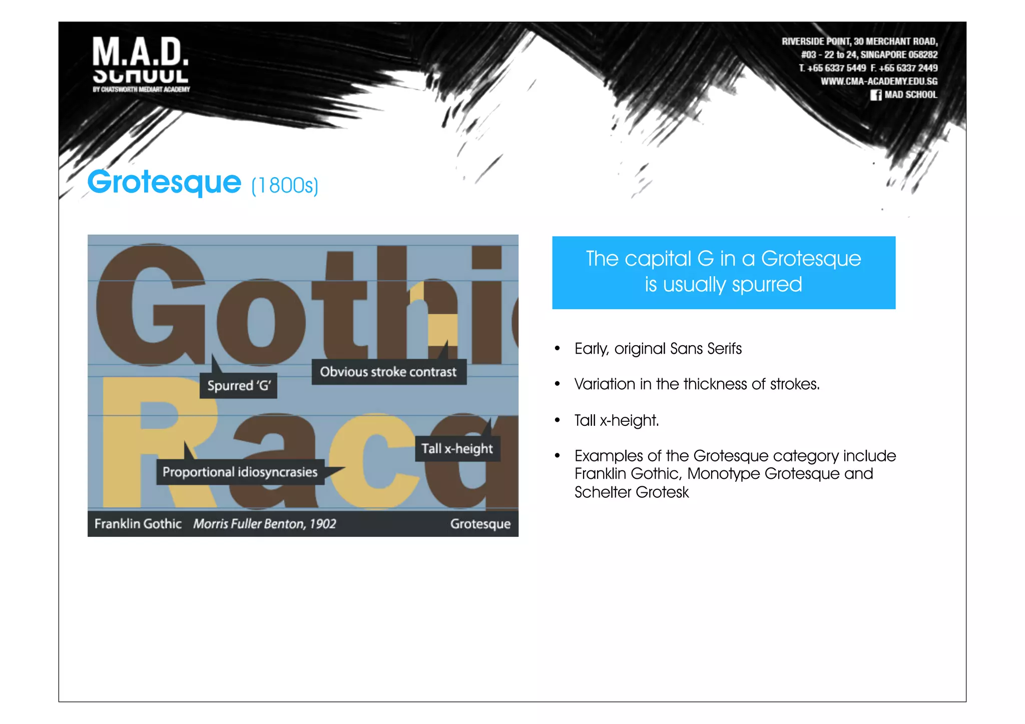 Grotesque (1800s)
The capital G in a Grotesque
is usually spurred
• Early, original Sans Serifs
• Variation in the thickness of strokes.
• Tall x-height.
• Examples of the Grotesque category include
Franklin Gothic, Monotype Grotesque and
Schelter Grotesk
 