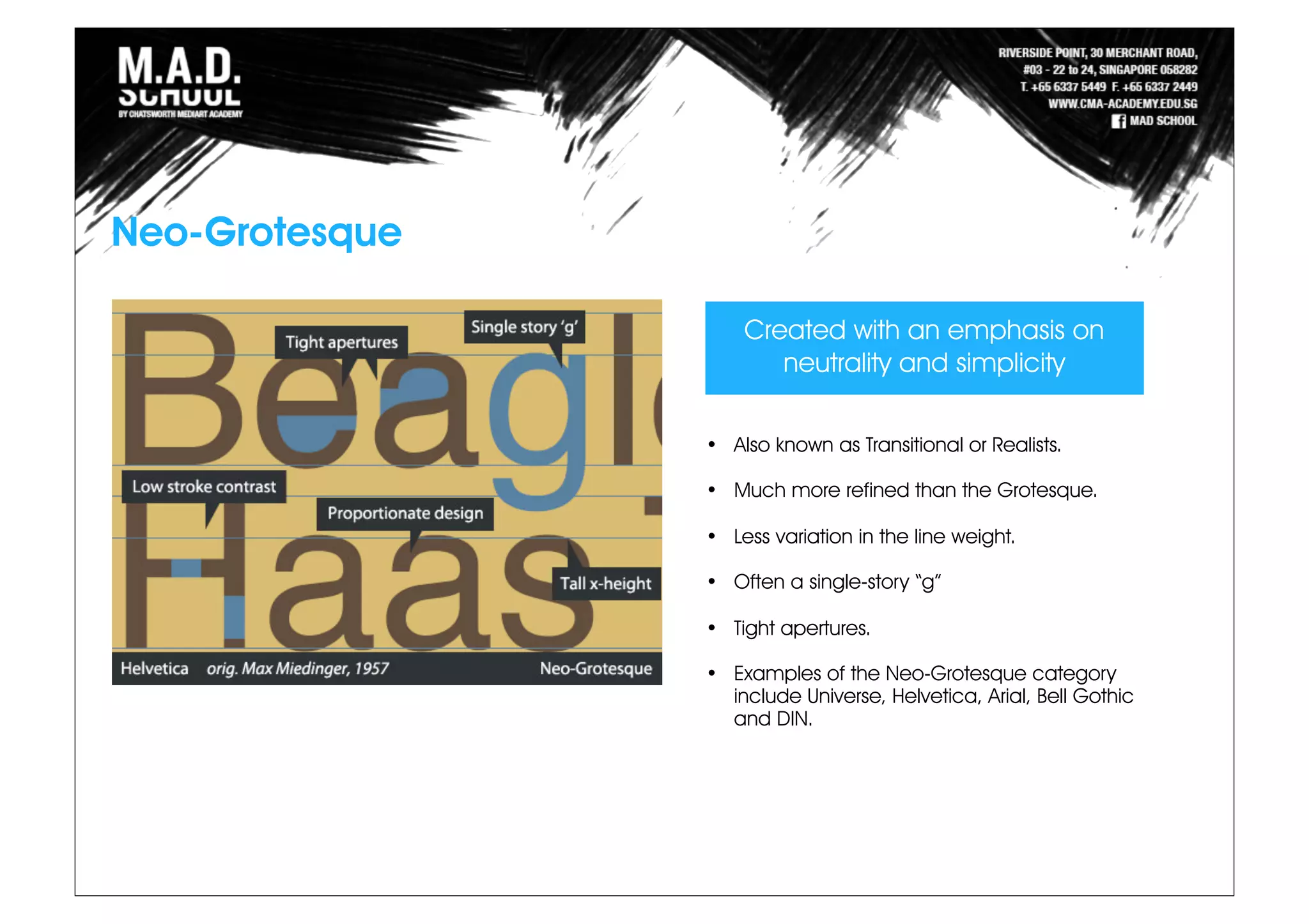 Neo-Grotesque
Created with an emphasis on
neutrality and simplicity
• Also known as Transitional or Realists.
• Much more refined than the Grotesque.
• Less variation in the line weight.
• Often a single-story “g”
• Tight apertures.
• Examples of the Neo-Grotesque category
include Universe, Helvetica, Arial, Bell Gothic
and DIN.
 