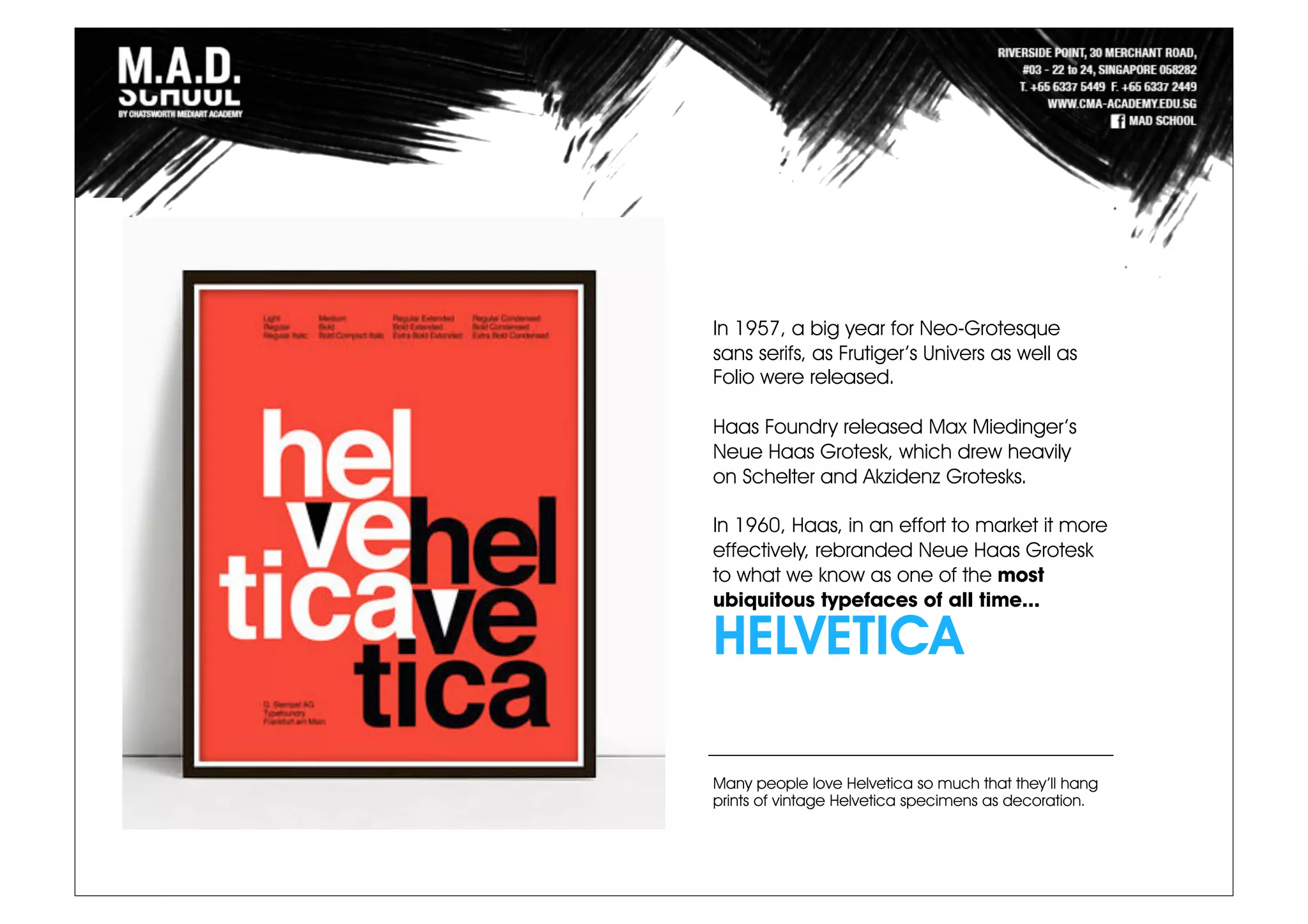 In 1957, a big year for Neo-Grotesque
sans serifs, as Frutiger’s Univers as well as
Folio were released.
Haas Foundry released Max Miedinger’s
Neue Haas Grotesk, which drew heavily
on Schelter and Akzidenz Grotesks.
In 1960, Haas, in an effort to market it more
effectively, rebranded Neue Haas Grotesk
to what we know as one of the most
ubiquitous typefaces of all time...
HELVETICA
Many people love Helvetica so much that they’ll hang
prints of vintage Helvetica specimens as decoration.
 