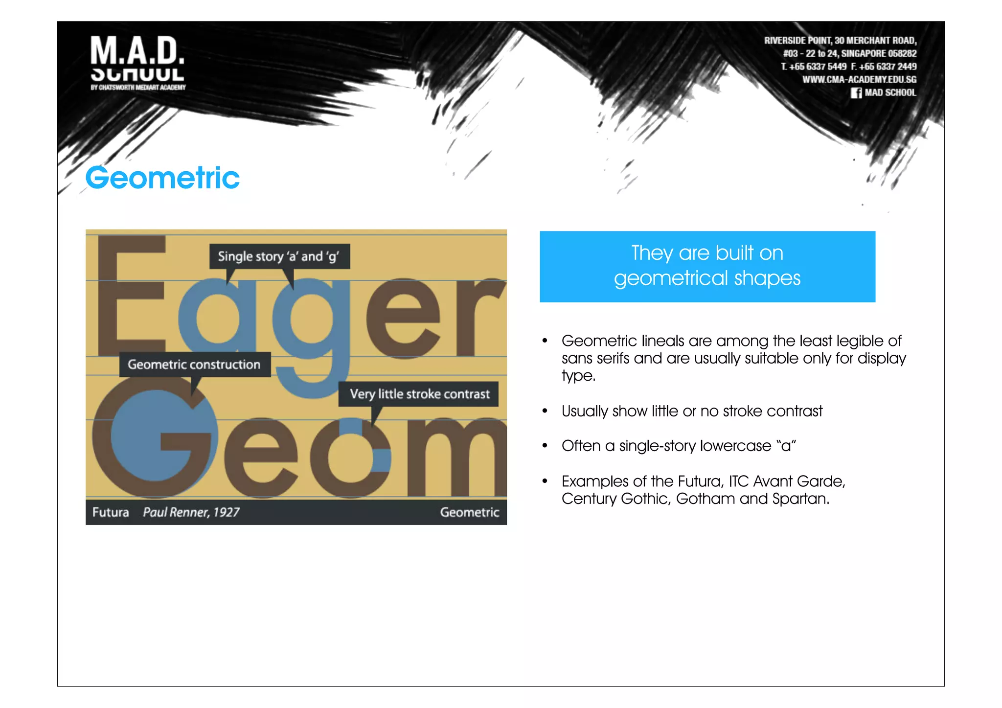 Geometric
• Geometric lineals are among the least legible of
sans serifs and are usually suitable only for display
type.
• Usually show little or no stroke contrast
• Often a single-story lowercase “a”
• Examples of the Futura, ITC Avant Garde,
Century Gothic, Gotham and Spartan.
They are built on
geometrical shapes
 