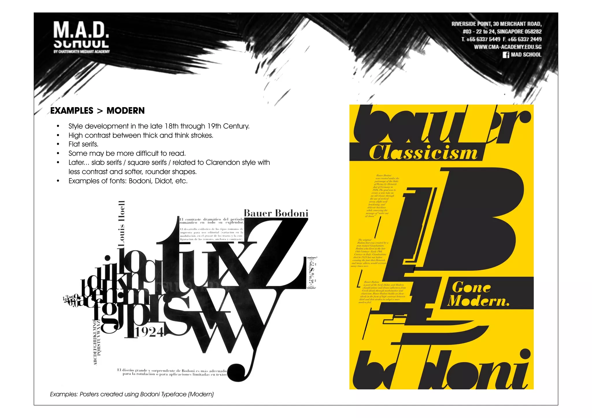 Examples: Posters created using Bodoni Typeface (Modern)
EXAMPLES > MODERN
• Style development in the late 18th through 19th Century.
• High contrast between thick and think strokes.
• Flat serifs.
• Some may be more difficult to read.
• Later... slab serifs / square serifs / related to Clarendon style with
less contrast and softer, rounder shapes.
• Examples of fonts: Bodoni, Didot, etc.
 