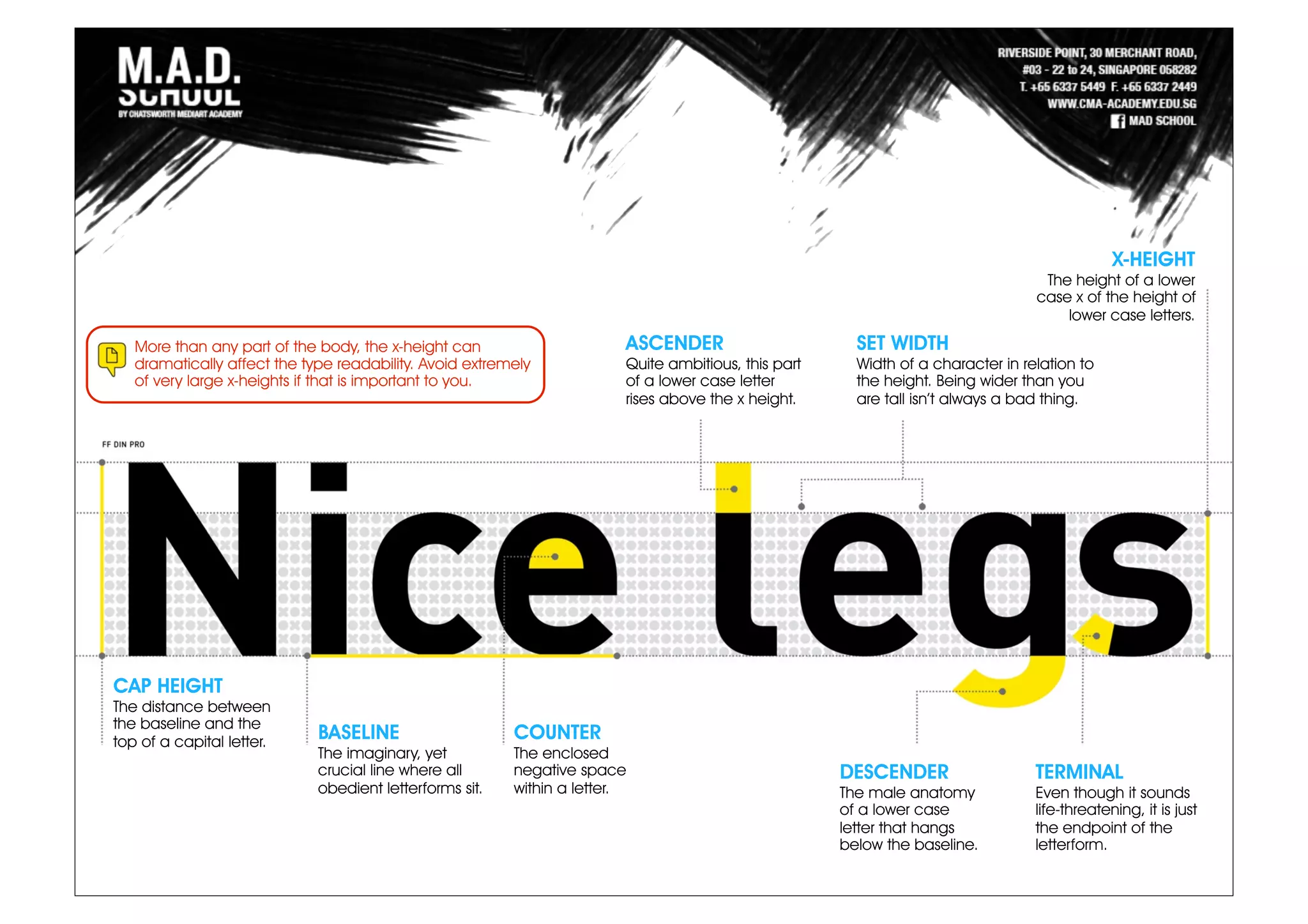 More than any part of the body, the x-height can
dramatically affect the type readability. Avoid extremely
of very large x-heights if that is important to you.
ASCENDER
Quite ambitious, this part
of a lower case letter
rises above the x height.
SET WIDTH
Width of a character in relation to
the height. Being wider than you
are tall isn’t always a bad thing.
X-HEIGHT
The height of a lower
case x of the height of
lower case letters.
CAP HEIGHT
The distance between
the baseline and the
top of a capital letter.
BASELINE
The imaginary, yet
crucial line where all
obedient letterforms sit.
COUNTER
The enclosed
negative space
within a letter.
DESCENDER
The male anatomy
of a lower case
letter that hangs
below the baseline.
TERMINAL
Even though it sounds
life-threatening, it is just
the endpoint of the
letterform.
 