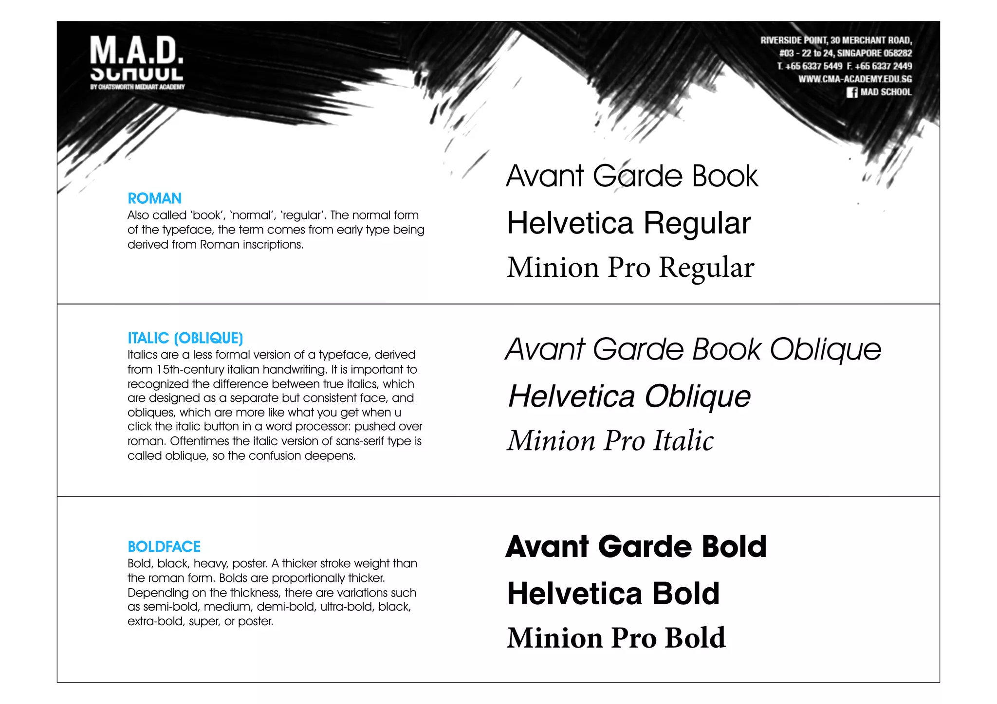 ROMAN
Also called ‘book’, ‘normal’, ‘regular’. The normal form
of the typeface, the term comes from early type being
derived from Roman inscriptions.
ITALIC (OBLIQUE)
Italics are a less formal version of a typeface, derived
from 15th-century italian handwriting. It is important to
recognized the difference between true italics, which
are designed as a separate but consistent face, and
obliques, which are more like what you get when u
click the italic button in a word processor: pushed over
roman. Oftentimes the italic version of sans-serif type is
called oblique, so the confusion deepens.
BOLDFACE
Bold, black, heavy, poster. A thicker stroke weight than
the roman form. Bolds are proportionally thicker.
Depending on the thickness, there are variations such
as semi-bold, medium, demi-bold, ultra-bold, black,
extra-bold, super, or poster.
Avant Garde Book
Helvetica Regular
Minion Pro Regular
Avant Garde Book Oblique
Helvetica Oblique
Minion Pro Italic
Avant Garde Bold
Helvetica Bold
Minion Pro Bold
 