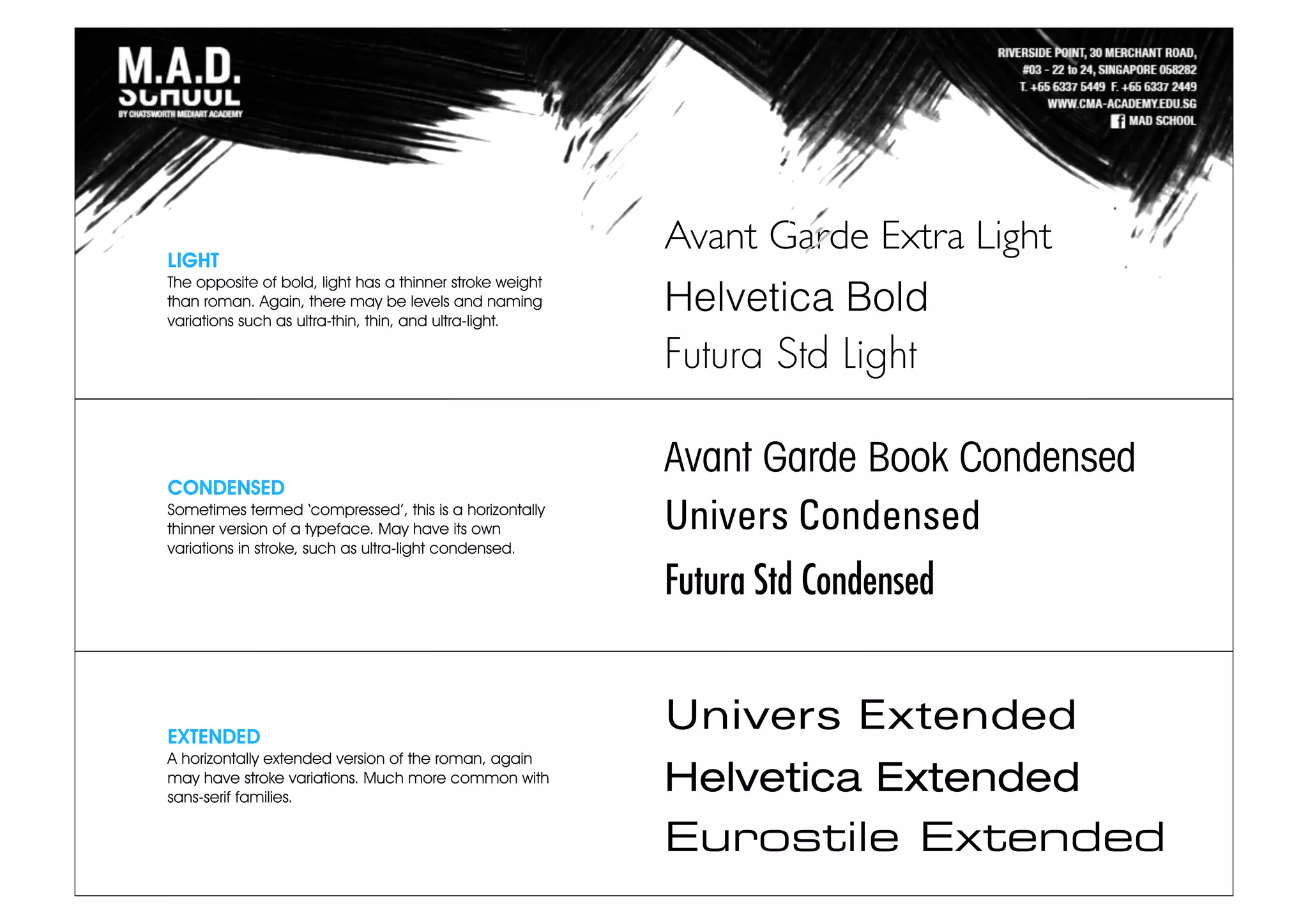 LIGHT
The opposite of bold, light has a thinner stroke weight
than roman. Again, there may be levels and naming
variations such as ultra-thin, thin, and ultra-light.
CONDENSED
Sometimes termed ‘compressed’, this is a horizontally
thinner version of a typeface. May have its own
variations in stroke, such as ultra-light condensed.
EXTENDED
A horizontally extended version of the roman, again
may have stroke variations. Much more common with
sans-serif families.
Avant Garde Extra Light
Helvetica Bold
Futura Std Light
Avant Garde Book Condensed
Univers Condensed
Futura Std Condensed
Univers Extended
Helvetica Extended
Eurostile Extended
 