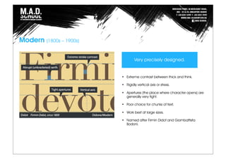 Modern (1800s – 1900s)
• Extreme contrast between thick and think.
• Rigidly vertical axis or stress.
• Apertures (the place where character opens) are
generally very tight.
• Poor choice for chunks of text.
• Work best at large sizes.
• Named after Firmin Didot and Giambattista
Bodoni.
Very precisely designed.
 