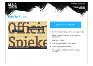 Slab Serif (1800s)
• Created for advertising, posters and large media.
• Easiest to identify because of their obvious
appearance.
• Very heavy weight.
• Low contrast between thick and thin.
• Unbracketed, prominent serifs.
• First typefaces created expressly for display
purposes.
No-nonsense Attitude.
 