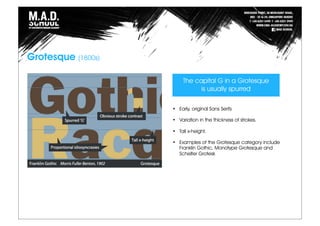 Grotesque (1800s)
The capital G in a Grotesque
is usually spurred
• Early, original Sans Serifs
• Variation in the thickness of strokes.
• Tall x-height.
• Examples of the Grotesque category include
Franklin Gothic, Monotype Grotesque and
Schelter Grotesk
 